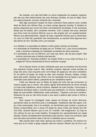 Na verdade, era mais fácil faltar os outros integrantes de qualquer organiza-
ção das que citei anteriormente nas suas diversas reuniões, do que eu faltar. Sem-
pre estava presente, convicto, tentando dar o exemplo.
       Mas algo aconteceu! Apesar de toda a estrutura física externa como modelo
ideal de Santo dos Últimos Dias, eu trazia comigo algumas dúvidas. E também al-
gumas perguntas que nunca me foram concretamente elucidadas. E isto aconteceu
desde que me batizei, até o presente momento. Com o passar dos anos, descobri
que tinha muito da doutrina Mórmon que eu não engolia sem um questionamento.
Mesmo que silenciosamente. Apesar de toda a aparente firmeza que eu demonstra-
va, como um líder fiel, guardador dos mandamentos, eu sempre tinha algumas dúvi-
das dentro de mim. Dúvidas como, por exemplo:

● A validade e a veracidade do batismo vicário (pelos mortos) nos templos;
● A veracidade do Presidente da Igreja ser um “Profeta Vivo”, pois nunca profetizava
  nada, a doutrina é baseada em repetições constantes de vários assuntos;
● A veracidade do Livro de Mórmon, por mais que tente, não dá para engolir. Não
  indícios racionais para a história nele descrita;
● A veracidade do “chamado profético” de Joseph Smith e a sua visão de Deus. E a
  poligamia? Nunca esclarecida de forma coerente na igreja.

       Só os tópicos acima, já eram suficientes para que eu travasse uma fervorosa
luta espiritual comigo mesmo. Mas, também surgiram algumas outras dúvidas ao
longo dos anos. Isso enquanto servi como Bispo da Igreja por oito anos completos.
Eu via dentro da Igreja, em todas as alas, sem exceção, fofocas, intrigas, invejas,
gana pelo poder, pessoas que tinham uma má reputação fora da Igreja e que eram
chamados para serem líderes, passando-se por verdadeiros santos.
       Certa vez descobri que um Bispo da Igreja (da outra Ala que funcionava na
mesma capela que a minha), não estava agindo financeiramente de forma honesta
no local onde trabalhava, sendo inclusive, afastado de suas funções. Comuniquei o
Presidente da Estaca sobre o ocorrido para que pudessem, no mínimo, desobrigar o
Bispo de suas tarefas. Infelizmente, nada aconteceu. “Taparam o sol com a peneira”.
Disseram-me que eu não tinha provas e que seria a palavra dele contra a minha e
vice-versa.
       Nem sequer foi investigado nada, apesar da firmeza da minha denuncia,
apontando todos os caminhos para a investigação. Analisando este fato agora, che-
go a ficar preocupado. Isto é na verdade, um termômetro para mostrar o quanto eu
estava comprometido com a causa d’A Igreja de Jesus Cristo dos Santos dos Últi-
mos Dias. Quando falavam que eu era um “crentão”, não exageravam. Eu hoje te-
nho ciência de que era muito fanático. Envergonho-me veementemente por essas
atitudes. Estava completamente hipnotizado pela doutrina. Quem me conheceu sabe
que não estou escrevendo nada a não ser a realidade que eu vivenciei.
       Não precisa dizer mais nada, apenas que resolvi o problema. Da mesma ma-
neira que eu fui visitar a Igreja naquela noite em Icoaraci. Resolvi sair de livre e es-

                                                                                     14
 