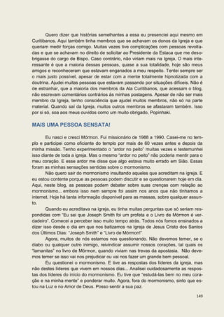 Quero dizer que histórias semelhantes a essa eu presenciei aqui mesmo em
Curitibanos. Aqui também tinha membros que se achavam os donos da Igreja e que
queriam medir forças comigo. Muitas vezes tive complicações com pessoas revolta-
das e que se achavam no direito de solicitar ao Presidente da Estaca que me deso-
brigasse do cargo de Bispo. Caso contrário, não viriam mais na Igreja. O mais inte-
ressante é que a maioria dessas pessoas, quase a sua totalidade, hoje são meus
amigos e reconheceram que estavam enganados a meu respeito. Tentei sempre ser
o mais justo possível, apesar de estar com a mente totalmente hipnotizada com a
doutrina. Ajudei muitas pessoas que estavam passando por situações difíceis. Não é
de estranhar, que a maioria dos membros da Ala Curitibanos, que acessam o blog,
não escrevam comentários contrários às minhas postagens. Apesar de não ser mais
membro da Igreja, tenho consciência que ajudei muitos membros, não só na parte
material. Quando saí da Igreja, muitos outros membros se afastaram também. Isso
por si só, soa aos meus ouvidos como um muito obrigado, Popinhaki.

MAIS UMA PESSOA SENSATA!

       Eu nasci e cresci Mórmon. Fui missionário de 1988 a 1990. Casei-me no tem-
plo e participei como oficiante do templo por mais de 60 vezes antes e depois da
minha missão. Tenho experimentado o “ardor no peito” muitas vezes e testemunhei
isso diante de toda a igreja. Mas o mesmo “ardor no peito” não poderia mentir para o
meu coração. E esse ardor me disse que algo estava muito errado em Sião. Essas
foram as minhas sensações sentidas sobre o mormonismo.
       Não quero sair do mormonismo insultando aqueles que acreditam na igreja. E
eu estou contente porque as pessoas podem discutir e se questionarem hoje em dia.
Aqui, neste blog, as pessoas podem debater sobre suas crenças com relação ao
mormonismo... embora isso nem sempre foi assim nos anos que não tínhamos a
internet. Hoje há tanta informação disponível para as massas, sobre qualquer assun-
to.
       Quando eu acreditava na igreja, eu tinha muitas perguntas que só seriam res-
pondidas com “Eu sei que Joseph Smith foi um profeta e o Livro de Mórmon é ver-
dadeiro”. Comecei a perceber isso muito tempo atrás. Todos nós fomos ensinados a
dizer isso desde o dia em que nos batizamos na Igreja de Jesus Cristo dos Santos
dos Últimos Dias: “Joseph Smith” e “Livro de Mórmon!”
       Agora, muitos de nós estamos nos questionando. Não devemos temer, se o
diabo ou qualquer outro inimigo, reivindicar assumir nossos corações, tal quais os
“lamanitas” no livro de Mórmon, quando viviam nas trevas da apostasia. Não deve-
mos temer se isso vai nos prejudicar ou vai nos fazer um grande bem pessoal.
       Eu questionei o mormonismo. E tive as respostas dos líderes da igreja, mas
não destes líderes que vivem em nossos dias... Analisei cuidadosamente as respos-
tas dos líderes do início do mormonismo. Eu tive que “estudá-las bem no meu cora-
ção e na minha mente” e ponderar muito. Agora, fora do mormonismo, sinto que es-
tou na Luz e no Amor de Deus. Posso sentir a sua paz.

                                                                                149
 