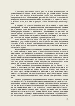 O Senhor me disse no meu coração, para sair do meio do mormonismo. Fiz
apenas como David Whitmer e muitos, muitos outros que ouviram em seus corações
o que Jesus tinha ensinado muito claramente. É muito difícil tomar essa decisão,
principalmente quando fomos ensinados, por toda uma vida sobre a veracidade do
mormonismo e depois descobrimos que tudo isso não passa de uma ilusão. Pesso-
as de todo o mundo, e de todas as gerações, viveram e morreram por ilusões religi-
osas.
       A poligamia não promoveu o Amor de Deus aos seus filhos, os negros foram
amaldiçoados. Os líderes do mormonismo vivem numa constante mentira. Querem
que os membros fiquem desatualizados quanto aos pensamentos e pronunciamen-
tos das gerações anteriores. As cerimônias do Templo Mórmon, não têm nada a ver
com as práticas e ensinamentos do Templo do Rei Salomão, nada nos Templos
Mórmons é parecido com o que as pessoas faziam naquele Templo de Jerusalém. O
que é praticado nos Templos Mórmons é paganismo por natureza.
       Posso entender que isso possa soar como algo perturbador para muitos
membros da Igreja Mórmon. Gostaria de enfatizar que o que eu estou escrevendo é
o resultado de mais de 35 anos como membro do mormonismo. Posso falar do que
eu sei, porque vivi isso. Meu coração e minha mente não se enganam mais. Já pas-
sei da fase do engano.
       Entendo perfeitamente que os membros da igreja acham que estou perturba-
do. Até os membros da minha família, que são mórmons tradicionais, acham que
estou confuso e que me encontro na escuridão. Eu também ouço isso muitas vezes
dos meus amigos, da mesma forma que os membros da minha família falam. Muitos
dizem que se eu me afastar do mormonismo estarei trazendo uma maldição sobre a
minha família. Que eles sofrerão por causa das minhas atitudes. Como vivo em
Utah, onde quase todo mundo é Mórmon, não posso dar o devido crédito a essas
pessoas que nasceram e só conheceram o mormonismo desde o berço.
       O oposto é verdadeiro, principalmente para aqueles que são curiosos... O so-
frimento só me sobreveio por causa dessas declarações cruéis e boatos que se es-
palham como fogo selvagem. No entanto, isso não me incomoda mais. Eu amo mi-
nha família. Agora percebo que eles estão vendo que as suas profecias ou maldi-
ções não são verdadeiras. Deus não nos amaldiçoa, foi por isso que Cristo veio ao
mundo... para derramar sua misericórdia e amor em nós, seres ignorantes e hipócri-
tas.
       Talvez a Igreja Mórmon esteja lentamente se movendo em direção dessas
simples verdades. Eles estão removendo lentamente as evidências de declarações,
ensinamentos e revelações do passado Mórmon, contrárias aos atuais ensinamen-
tos. Mas têm muito que apagarem nas escrituras. Acho que chegarão num ponto em
que não poderão alterar mais o Livro de Mórmon. Este livro já foi alterado demais.
Graças a Deus, eles não praticam mais a poligamia em nossos dias. Por mais que
alterem suas praticas e escritos do passado, mesmo assim, podemos ainda saber
que amaldiçoaram a raça negra, e removeram os juramentos de sangue e vingança,
das cerimônias dos templos. Embora os efeitos residuais desses ensinamentos ain-

                                                                               150
 