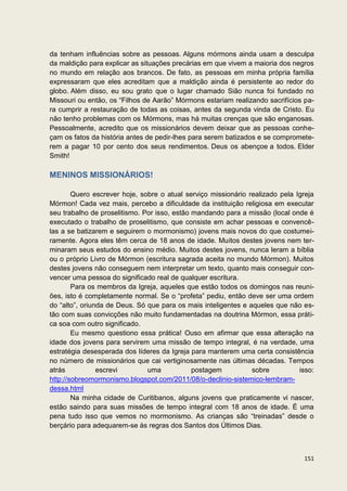 da tenham influências sobre as pessoas. Alguns mórmons ainda usam a desculpa
da maldição para explicar as situações precárias em que vivem a maioria dos negros
no mundo em relação aos brancos. De fato, as pessoas em minha própria família
expressaram que eles acreditam que a maldição ainda é persistente ao redor do
globo. Além disso, eu sou grato que o lugar chamado Sião nunca foi fundado no
Missouri ou então, os “Filhos de Aarão” Mórmons estariam realizando sacrifícios pa-
ra cumprir a restauração de todas as coisas, antes da segunda vinda de Cristo. Eu
não tenho problemas com os Mórmons, mas há muitas crenças que são enganosas.
Pessoalmente, acredito que os missionários devem deixar que as pessoas conhe-
çam os fatos da história antes de pedir-lhes para serem batizados e se compromete-
rem a pagar 10 por cento dos seus rendimentos. Deus os abençoe a todos. Elder
Smith!

MENINOS MISSIONÁRIOS!

        Quero escrever hoje, sobre o atual serviço missionário realizado pela Igreja
Mórmon! Cada vez mais, percebo a dificuldade da instituição religiosa em executar
seu trabalho de proselitismo. Por isso, estão mandando para a missão (local onde é
executado o trabalho de proselitismo, que consiste em achar pessoas e convencê-
las a se batizarem e seguirem o mormonismo) jovens mais novos do que costumei-
ramente. Agora eles têm cerca de 18 anos de idade. Muitos destes jovens nem ter-
minaram seus estudos do ensino médio. Muitos destes jovens, nunca leram a bíblia
ou o próprio Livro de Mórmon (escritura sagrada aceita no mundo Mórmon). Muitos
destes jovens não conseguem nem interpretar um texto, quanto mais conseguir con-
vencer uma pessoa do significado real de qualquer escritura.
        Para os membros da Igreja, aqueles que estão todos os domingos nas reuni-
ões, isto é completamente normal. Se o “profeta” pediu, então deve ser uma ordem
do “alto”, oriunda de Deus. Só que para os mais inteligentes e aqueles que não es-
tão com suas convicções não muito fundamentadas na doutrina Mórmon, essa práti-
ca soa com outro significado.
        Eu mesmo questiono essa prática! Ouso em afirmar que essa alteração na
idade dos jovens para servirem uma missão de tempo integral, é na verdade, uma
estratégia desesperada dos líderes da Igreja para manterem uma certa consistência
no número de missionários que cai vertiginosamente nas últimas décadas. Tempos
atrás           escrevi        uma            postagem          sobre          isso:
http://sobreomormonismo.blogspot.com/2011/08/o-declinio-sistemico-lembram-
dessa.html
        Na minha cidade de Curitibanos, alguns jovens que praticamente vi nascer,
estão saindo para suas missões de tempo integral com 18 anos de idade. É uma
pena tudo isso que vemos no mormonismo. As crianças são “treinadas” desde o
berçário para adequarem-se às regras dos Santos dos Últimos Dias.



                                                                                151
 
