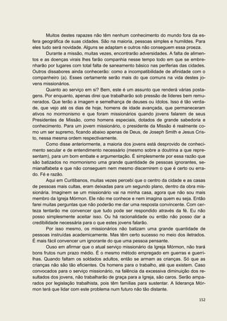 Muitos destes rapazes não têm nenhum conhecimento do mundo fora da es-
fera geográfica de suas cidades. São na maioria, pessoas simples e humildes. Para
eles tudo será novidade. Alguns se adaptam e outros não conseguem essa proeza.
       Durante a missão, muitas vezes, encontrarão adversidades. A falta de alimen-
tos e as doenças virais lhes farão companhia nesse tempo todo em que se embre-
nharão por lugares com total falta de saneamento básico nas periferias das cidades.
Outros dissabores ainda conhecerão: como a incompatibilidade de afinidade com o
companheiro (a). Esses certamente serão mais do que comuns na vida destes jo-
vens missionários.
       Quanto ao serviço em si? Bem, este é um assunto que renderá várias posta-
gens. Por enquanto, apenas direi que trabalharão sob pressão de líderes bem remu-
nerados. Que terão a imagem e semelhança de deuses ou ídolos. Isso é tão verda-
de, que vejo até os dias de hoje, homens de idade avançada, que permaneceram
ativos no mormonismo e que foram missionários quando jovens falarem de seus
Presidentes de Missão, como homens especiais, dotados de grande sabedoria e
conhecimento. Para um jovem missionário, o presidente da Missão é realmente co-
mo um ser supremo, ficando abaixo apenas de Deus, de Joseph Smith e Jesus Cris-
to, nessa mesma ordem respectivamente.
       Como disse anteriormente, a maioria dos jovens está desprovido de conheci-
mento secular e de entendimento necessário (mesmo sobre a doutrina a que repre-
sentam), para um bom embate e argumentação. É simplesmente por essa razão que
são batizados no mormonismo uma grande quantidade de pessoas ignorantes, se-
mianalfabeta e que não conseguem nem mesmo discernirem o que é certo ou erra-
do. Fé e razão.
       Aqui em Curitibanos, muitas vezes percebi que o centro da cidade e as casas
de pessoas mais cultas, eram deixadas para um segundo plano, dentro da obra mis-
sionária. Imaginem se um missionário vai na minha casa, agora que não sou mais
membro da Igreja Mórmon. Ele não me conhece e nem imagina quem eu seja. Então
farei muitas perguntas que não poderão me dar uma resposta convincente. Com cer-
teza tentarão me convencer que tudo pode ser respondido através da fé. Eu não
posso simplesmente aceitar isso. Ou há racionalidade ou então não posso dar a
credibilidade necessária para o que estes jovens falarão.
       Por isso mesmo, os missionários não batizam uma grande quantidade de
pessoas instruídas academicamente. Mas têm certo sucesso no meio dos iletrados.
É mais fácil convencer um ignorante do que uma pessoa pensante.
       Ouso em afirmar que o atual serviço missionário da Igreja Mórmon, não trará
bons frutos num prazo médio. É o mesmo método empregado em guerras e guerri-
lhas. Quando faltam os soldados adultos, então se armam as crianças. Só que as
crianças não são tão eficientes. Os homens para o trabalho, até que existem. Caso
convocados para o serviço missionário, na falência da excessiva diminuição dos re-
sultados dos jovens, não trabalharão de graça para a Igreja, são caros. Serão ampa-
rados por legislação trabalhista, pois têm famílias para sustentar. A liderança Mór-
mon terá que lidar com este problema num futuro não tão distante.

                                                                                152
 