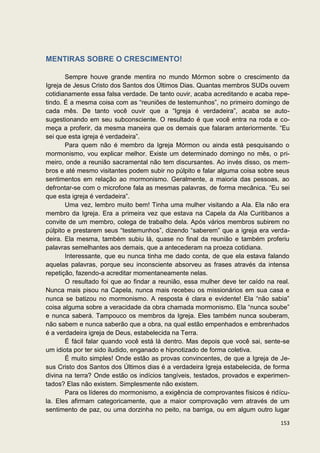 MENTIRAS SOBRE O CRESCIMENTO!

       Sempre houve grande mentira no mundo Mórmon sobre o crescimento da
Igreja de Jesus Cristo dos Santos dos Últimos Dias. Quantas membros SUDs ouvem
cotidianamente essa falsa verdade. De tanto ouvir, acaba acreditando e acaba repe-
tindo. É a mesma coisa com as “reuniões de testemunhos”, no primeiro domingo de
cada mês. De tanto você ouvir que a “Igreja é verdadeira”, acaba se auto-
sugestionando em seu subconsciente. O resultado é que você entra na roda e co-
meça a proferir, da mesma maneira que os demais que falaram anteriormente. “Eu
sei que esta igreja é verdadeira”.
       Para quem não é membro da Igreja Mórmon ou ainda está pesquisando o
mormonismo, vou explicar melhor. Existe um determinado domingo no mês, o pri-
meiro, onde a reunião sacramental não tem discursantes. Ao invés disso, os mem-
bros e até mesmo visitantes podem subir no púlpito e falar alguma coisa sobre seus
sentimentos em relação ao mormonismo. Geralmente, a maioria das pessoas, ao
defrontar-se com o microfone fala as mesmas palavras, de forma mecânica. “Eu sei
que esta igreja é verdadeira”.
       Uma vez, lembro muito bem! Tinha uma mulher visitando a Ala. Ela não era
membro da Igreja. Era a primeira vez que estava na Capela da Ala Curitibanos a
convite de um membro, colega de trabalho dela. Após vários membros subirem no
púlpito e prestarem seus “testemunhos”, dizendo “saberem” que a igreja era verda-
deira. Ela mesma, também subiu lá, quase no final da reunião e também proferiu
palavras semelhantes aos demais, que a antecederam na proeza cotidiana.
       Interessante, que eu nunca tinha me dado conta, de que ela estava falando
aquelas palavras, porque seu inconsciente absorveu as frases através da intensa
repetição, fazendo-a acreditar momentaneamente nelas.
       O resultado foi que ao findar a reunião, essa mulher deve ter caído na real.
Nunca mais pisou na Capela, nunca mais recebeu os missionários em sua casa e
nunca se batizou no mormonismo. A resposta é clara e evidente! Ela “não sabia”
coisa alguma sobre a veracidade da obra chamada mormonismo. Ela “nunca soube”
e nunca saberá. Tampouco os membros da Igreja. Eles também nunca souberam,
não sabem e nunca saberão que a obra, na qual estão empenhados e embrenhados
é a verdadeira igreja de Deus, estabelecida na Terra.
       É fácil falar quando você está lá dentro. Mas depois que você sai, sente-se
um idiota por ter sido iludido, enganado e hipnotizado de forma coletiva.
       É muito simples! Onde estão as provas convincentes, de que a Igreja de Je-
sus Cristo dos Santos dos Últimos dias é a verdadeira Igreja estabelecida, de forma
divina na terra? Onde estão os indícios tangíveis, testados, provados e experimen-
tados? Elas não existem. Simplesmente não existem.
       Para os líderes do mormonismo, a exigência de comprovantes físicos é ridícu-
la. Eles afirmam categoricamente, que a maior comprovação vem através de um
sentimento de paz, ou uma dorzinha no peito, na barriga, ou em algum outro lugar

                                                                               153
 