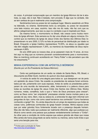do corpo. A principal comprovação que um membro da Igreja Mórmon diz ter é abs-
trata, ou seja, não é real. Não é testada, nem provada. É algo que na verdade, não
se tem certeza de que é realmente uma comprovação.
        Sentimentos bons eu posso ter em qualquer lugar. Mesmo assistindo um filme
na televisão, no cinema. Sentimentos bons ou emoções, eu posso ter escutando
uma bela música, em casa, sozinho. Isso não me diz nada, não faz com que eu
afirme categoricamente, que isso ou aqui é a verdade e que é inspirado por Deus.
        Da mesma forma, o mormonismo no Brasil, não cresce como muitos mem-
bros da Igreja afirmam. Esta semana eu fui dar uma olhada em alguns números. En-
contrei que os membros da Igreja de Jesus Cristo dos Santos dos Últimos Dias re-
presentavam no ano 2000, 0,12% na lista de percentual da distribuição por idade no
Brasil. Enquanto a Igreja Católica representava 73,55%, os ateus ou aqueles que
não têm religião representavam 7,35%, os membros da Assembléia de Deus repre-
sentavam 4,89%
        Do ano 2000 para os nossos dias, já se passaram mais de 10 anos. Já mos-
trei aqui no blog que os números pioraram consideravelmente para o mormonismo.
Mas os membros continuam acreditando em “Harry Potter” e não percebem que não
há crescimento.36

MINHA EXPERIENCIA COM UM APÓSTOLO MÓRMON!
(Escrito por um Ex-Presidente de Estaca Mórmon)

         Certa vez participamos de um serão na cidade de Santa Maria, RS, Brasil, o
discursante era Élder Scott, membro do quórum dos doze apóstolos.
         A notícia do serão foi uma alegria para todos os que desejavam ver de perto
um apóstolo de Jesus Cristo. Na ocasião os presidentes de estacas foram entrevis-
tados por ele, juntamente com suas esposas. Antes do serão os presidentes partici-
param de uma reunião de treinamento, aliás, treinamento é a palavra chave para
todas as reuniões da Igreja De Jesus Cristo dos Santos dos Últimos Dias. Muitos
números, metas, conselhos, tudo o que o "reino de Deus precisava para crescer",
como se Deus como “ser onipotente” precisasse orientar meros mortais para a ex-
pansão de seu reino. Bem, mas eu estava lá, a entrevista foi algo bem informal com
perguntas do tipo: como nós como casal havíamos nos conhecido? Como havíamos
conhecido a igreja? Etc. Eu ainda dispunha de um pingo de esperança que todas as
coisas ruins, polêmicas conhecidas da igreja fossem erradas. Minha esposa (creio
que por estar grávida) ficou fortemente tocada com a presença daquele homem.
Mas ele não falou nada que pudesse ser realmente diferente, algo que pudesse jus-
tificá-lo como sendo uma pessoa que pudesse verdadeiramente conhecer o "Cristo".
Ao olhar para a condição de minha esposa que estava grávida ele disse que nossa
filha (antes ele havia perguntado se seria menino ou menina), seria muito linda e que
seria uma benção para nós.

36
   Fontes para a produção do Texto:
http://www.fgv.br/cps/religiao/
                                                                                 154
 