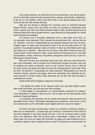 Ouvir estas palavras, de nenhuma forma me surpreendeu, pois ela ao nascer,
por ser minha filha, para mim seria sempre linda e sempre uma benção, independen-
te de ser ou não perfeita. Seria minha filha linda e uma grande alegria para mim,
como de fato tem sido sempre até hoje.
        Algo que me chamou a atenção foi à maneira como os membros tratavam
aquele homem, quase como que sendo um deus. As pessoas se espremiam para
tocá-lo, apertar sua mão, seus olhos pareciam saltar à vista, de tanta atenção que as
mesmas dispunham sobre aquele homem, cujas técnicas de manipulação em massa
eram fortemente percebidas.
        Um homem com a formação intelectual como a dele sabe muito bem co-
mo persuadir outras pessoas. Ficou naquele dia provado para mim, não que ele era
um “apóstolo”, mas sim a necessidade que as pessoas possuem de se ter um deus.
Imagina agora na igreja cujo ensinamento maior é de que se pode tornar um “ser
supremo”. As pessoas pareciam estar em transe. É claro que não faltará quem diga
que aquilo era o "espírito"... Mas não era! Eu tinha a mais plena certeza de que pre-
cisava colocar minha mente em ordem, caso contrário iria enlouquecer em uma seita
manipuladora, omissa, mentirosa, fraudulenta, arrogante e acima de tudo, muito ma-
léfica para a mente humana.
        Mas eram 30 anos que precisaria deixar para trás, além de muita discrimina-
ção a ser enfrentada, mas a coragem era fundamental naquele momento, para que
eu pudesse me manter consciente, como um ser humano normal. Como o filho de
um deus criaria uma igreja, tão cheia de erros, tão inescrupulosos? Como este "deus
de amor" iria permitir a manipulação de outras pessoas? Manipulação por meio de
mentiras, fraudes, derrame de sangue, abuso de autoridade para obtenção de pra-
zeres sexuais? E tantas outras coisas absurdas que de fato hoje são provadas e
mostradas ao mundo...
        Desde então tenho chegado a algumas conclusões:

      1, Se alguém lhe proibir de ler alguma coisa é por que esse alguém possui
algo muito importante, que não quer que você conheça;
      2, Toda religião é manipuladora e é extremamente prejudicial ao intelecto,
como disse Marx "a religião é ópio do povo". Ela é capaz de criar alucinações como
qualquer droga alucinógena;
      3, As pessoas não precisam crer em coisas sobrenaturais. Elas precisam é de
educação formal, leitura, informação, liberdade para questionar. Uma mente só po-
de se desenvolver se for estimulada. Qual religião estimula o raciocínio lógico?

       Ao entrar nas salas de bate papo, muitos me convidam a conhecer a igreja, a
falar com os missionários... Quando digo que conheço o mormonismo muito mais do
que eles imaginam e que fiquei longos 30 anos, o tom da conversa muda e passa
para o tom agressivo. Mas não se pode parar a informação e espero viver muito
tempo para ver como as coisas irão funcionar na igreja com esta avalanche de do-
cumentos, registros, fatos chegando todos os dias. É provável que poucos saiam do

                                                                                 155
 