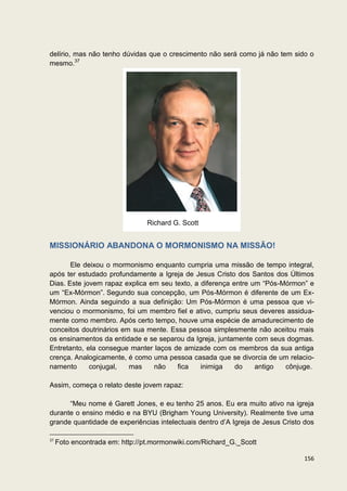 delírio, mas não tenho dúvidas que o crescimento não será como já não tem sido o
mesmo.37




                                Richard G. Scott


MISSIONÁRIO ABANDONA O MORMONISMO NA MISSÃO!

       Ele deixou o mormonismo enquanto cumpria uma missão de tempo integral,
após ter estudado profundamente a Igreja de Jesus Cristo dos Santos dos Últimos
Dias. Este jovem rapaz explica em seu texto, a diferença entre um “Pós-Mórmon” e
um “Ex-Mórmon”. Segundo sua concepção, um Pós-Mórmon é diferente de um Ex-
Mórmon. Ainda seguindo a sua definição: Um Pós-Mórmon é uma pessoa que vi-
venciou o mormonismo, foi um membro fiel e ativo, cumpriu seus deveres assidua-
mente como membro. Após certo tempo, houve uma espécie de amadurecimento de
conceitos doutrinários em sua mente. Essa pessoa simplesmente não aceitou mais
os ensinamentos da entidade e se separou da Igreja, juntamente com seus dogmas.
Entretanto, ela consegue manter laços de amizade com os membros da sua antiga
crença. Analogicamente, é como uma pessoa casada que se divorcia de um relacio-
namento      conjugal,   mas    não    fica    inimiga    do    antigo  cônjuge.

Assim, começa o relato deste jovem rapaz:

      “Meu nome é Garett Jones, e eu tenho 25 anos. Eu era muito ativo na igreja
durante o ensino médio e na BYU (Brigham Young University). Realmente tive uma
grande quantidade de experiências intelectuais dentro d’A Igreja de Jesus Cristo dos

37
     Foto encontrada em: http://pt.mormonwiki.com/Richard_G._Scott

                                                                                156
 