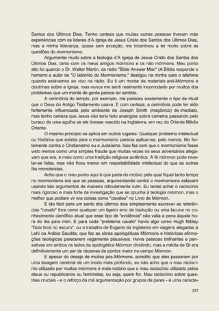 Santos dos Últimos Dias. Tenho certeza que muitas outras pessoas tiveram más
experiências com os líderes d’A Igreja de Jesus Cristo dos Santos dos Últimos Dias,
mas a minha liderança, quase sem exceção, me incentivou a ler muito sobre as
questões do mormonismo.
        Argumentei muito sobre a teologia d’A Igreja de Jesus Cristo dos Santos dos
Últimos Dias, tanto com os meus amigos mórmons e os não mórmons. Meu ponto
alto foi quando o Dr. Walter Martin, da rádio "Bible Answer Man" (A Bíblia responde o
homem) e autor de "O labirinto do Mormonismo," desligou na minha cara o telefone
quando estávamos ao vivo na rádio. Eu li um monte de materiais anti-Mórmons e
doutrinas sobre a Igreja, mas nunca me senti realmente incomodado por muitos dos
problemas que um monte de gente parece ter sentido.
        A cerimônia do templo, por exemplo, me pareceu exatamente o tipo de ritual
que o Deus do Antigo Testamento usava. E com certeza, a cerimônia pode ter sido
fortemente influenciada pelo ambiente de Joseph Smith (maçônico) de imediato,
mas tenho certeza que Jesus não teria feito analogias sobre camelos passando pelo
buraco de uma agulha se ele tivesse nascido na Inglaterra, em vez do Oriente Médio
Oriente.
        O mesmo princípio se aplica em outros lugares: Qualquer problema intelectual
ou histórico que existia para o mormonismo parecia aplicar-se, pelo menos, tão for-
temente contra o Cristianismo ou o Judaísmo. Isso fez com que o mormonismo fosse
visto menos como uma simples fraude que muitas vezes os seus adversários alega-
vam que era, e mais como uma tradição religiosa autêntica. A fé mórmon pode reve-
lar-se falsa, mas não ficou menor em respeitabilidade intelectual do que as outras
fés monoteístas.
        Acho que o meu ponto aqui é que parte do motivo pelo qual fiquei tanto tempo
no mormonismo era que as pessoas, argumentando contra o mormonismo estavam
usando tais argumentos de maneira ridiculamente ruim. Eu tentei achar o raciocínio
mais rigoroso e mais forte de investigação que se opunha à teologia mórmon, mas o
melhor que podiam vir era coisas como "cavalos" no Livro de Mórmon.
        É tão fácil para um santo dos últimos dias simplesmente escrever as referên-
cias "cavalo" fora como qualquer um ligeiro erro de tradução ou uma lacuna no co-
nhecimento científico atual que esse tipo de "evidência" não valia a pena àquela ho-
ra do dia para mim. E para cada "problema cavalo" havia algo como Hugh Nibley
"Dois tiros no escuro", ou o trabalho de Eugene da Inglaterra em viagens alegadas a
Lehi na Arábia Saudita, que fez as obras apologéticas Mórmons e históricas afirma-
ções teológicas parecerem vagamente plausíveis. Havia pessoas brilhantes e pen-
sativas em ambos os lados da apologética Mórmon dividindo, mas a média de QI era
definitivamente um par de dezenas de pontos maior no campo Mórmon.
        E apesar do desejo de muitos pós-Mórmons, acredito que eles passaram por
uma lavagem cerebral de um modo mais profundo, eu não acho que o mau raciocí-
nio utilizado por muitos mórmons é mais notório que o mau raciocínio utilizado pelos
ateus ou republicanos ou feministas, ou seja, quem for. Mau raciocínio sobre ques-
tões cruciais - e o reforço da má argumentação por grupos de pares - é uma caracte-

                                                                                 157
 