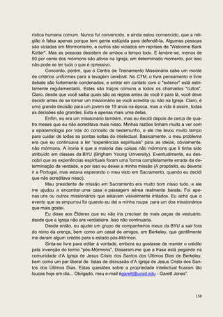 rística humana comum. Nunca fui convencido, e ainda estou convencido, que a reli-
gião é falsa apenas porque tem gente estúpida para defendê-la. Algumas pessoas
são viciadas em Mormonismo, e outros são viciados em reprises de "Welcome Back
Kotter". Mas as pessoas desistem de ambos o tempo todo. E lembre-se, menos de
50 por cento dos mórmons são ativos na Igreja, em determinado momento, por isso
não pode se ter tudo o que é opressivo.
        Concordo, porém, que o Centro de Treinamento Missionário cabe um monte
de critérios uniformes para a lavagem cerebral. No CTM, o livre pensamento e livre
debate são fortemente condenados, e entrar em contato com o "exterior" está estri-
tamente regulamentado. Estes são traços comuns a todos os chamados "cultos".
Claro, desde que você saiba quais são as regras antes de você ir para lá, você deve
decidir antes de se tornar um missionário se você acredita ou não na Igreja. Claro, é
uma grande decisão para um jovem de 19 anos na época, mas a vida é assim, todas
as decisões são grandes. Esta é apenas mais uma delas.
        Enfim, eu era um missionário também, mas eu decidi depois de cerca de qua-
tro meses que eu não acreditava mais nisso. Minhas razões tinham muito a ver com
a epistemologia por trás do conceito de testemunho, e ele me levou muito tempo
para cuidar de todas as pontas soltas do intelectual. Basicamente, o meu problema
era que eu continuava a ter "experiências espirituais" para as ideias, obviamente,
não mórmons. A ironia é que a maioria das coisas não mórmons que li tinha sido
atribuído em classes da BYU (Brigham Young University). Eventualmente, eu des-
cobri que as experiências espirituais foram uma forma completamente errada da de-
terminação da verdade, e por isso eu deixei a minha missão (A propósito, eu deveria
ir a Portugal, mas estava esperando o meu visto em Sacramento, quando eu decidi
que não acreditava nisso).
        Meu presidente de missão em Sacramento era muito bom nisso tudo, e ele
me ajudou a encontrar uma casa e passagem aérea realmente barata. Foi ape-
nas uns ou outros missionários que estavam visivelmente irritados. Eu acho que o
evento que os empurrou foi quando eu dei a minha roupa para um dos missionários
que mais gostei.
        Eu disse aos Élderes que eu não iria precisar de mais peças de vestuário,
desde que a Igreja não era verdadeira. Isso não continuaria.
        Desde então, eu ajudei um grupo de companheiros meus da BYU a sair fora
do reino da crença, bem como um casal de amigos, em Berkeley, que gentilmente
me deram algum crédito para o estado pós-Mórmon.
        Sinta-se livre para editar à vontade, embora eu gostasse de manter o crédito
pela invenção do termo "pós-Mórmons". Disseram-me que a frase está pegando na
comunidade d’A Igreja de Jesus Cristo dos Santos dos Últimos Dias de Berkeley,
bem como um par liberal de listas de discussão d’A Igreja de Jesus Cristo dos San-
tos dos Últimos Dias. Estas questões sobre a propriedade intelectual ficaram tão
loucas hoje em dia... Obrigado, meu e-mail égarett@ucsd.edu - Garett Jones”.



                                                                                 158
 
