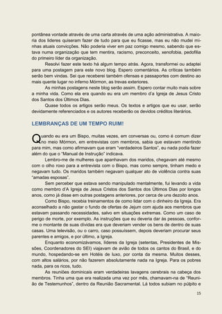 pontânea vontade através de uma carta através de uma ação administrativa. A maio-
ria dos lideres quiseram fazer de tudo para que eu ficasse, mas eu não mudei mi-
nhas atuais convicções. Não poderia viver em paz comigo mesmo, sabendo que es-
tava numa organização que tem mentira, racismo, preconceito, xenofobia, pedofilia
do primeiro líder da organização.
       Resolvi fazer este texto há algum tempo atrás. Agora, transformei ou adaptei
para uma postagem para este novo blog. Espero comentários. As críticas também
serão bem vindas. Sei que receberei também ofensas e passaportes com destino ao
mais quente lugar no inferno Mórmon, as trevas exteriores.
       As minhas postagens neste blog serão assim. Espero contar muito mais sobre
a minha vida. Como ela era quando eu era um membro d’a Igreja de Jesus Cristo
dos Santos dos Últimos Dias.
       Quase todos os artigos serão meus. Os textos e artigos que eu usar, serão
devidamente referenciados e os autores receberão os devidos créditos literários.

LEMBRANÇAS DE UM TEMPO RUIM!


Q    uando eu era um Bispo, muitas vezes, em conversas ou, como é comum dizer
     no meio Mórmon, em entrevistas com membros, sabia que estavam mentindo
para mim, mas como afirmavam que eram “verdadeiros Santos”, eu nada podia fazer
além do que o “Manual de Instrução” indicava.
       Lembro-me de mulheres que apanhavam dos maridos, chegavam até mesmo
com o olho roxo para a entrevista com o Bispo, mas como sempre, tinham medo e
negavam tudo. Os maridos também negavam qualquer ato de violência contra suas
“amadas esposas”.
       Sem perceber que estava sendo manipulado mentalmente, fui levando a vida
como membro d’A Igreja de Jesus Cristos dos Santos dos Últimos Dias por longos
anos, como já disse em outras postagens anteriores, por cerca de uns dezoito anos.
       Como Bispo, recebia treinamentos de como lidar com o dinheiro da Igreja. Era
aconselhado a não gastar o fundo de ofertas de Jejum com ajuda aos membros que
estavam passando necessidades, salvo em situações extremas. Como um caso de
perigo de morte, por exemplo. As instruções que eu deveria dar às pessoas, confor-
me o montante de suas dívidas era que deveriam vender os bens de dentro de suas
casas. Uma televisão, ou o carro, caso possuíssem, depois deveriam procurar seus
parentes e amigos, e por último, a Igreja.
       Enquanto economizávamos, líderes da Igreja (setentas, Presidentes de Mis-
sões, Coordenadores do SEI) viajavam de avião de todos os cantos do Brasil, e do
mundo, hospedando-se em Hotéis de luxo, por conta da mesma. Muitos desses,
com altos salários, por não fazerem absolutamente nada na Igreja. Para os pobres
nada, para os ricos, tudo.
       As reuniões dominicais eram verdadeiras lavagens cerebrais na cabeça dos
membros. Tinha uma que era realizada uma vez por mês, chamavam-na de “Reuni-
ão de Testemunhos”, dentro da Reunião Sacramental. Lá todos subiam no púlpito e

                                                                                15
 