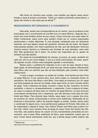 Não tenho os números aqui comigo, mas acredito que alguns casos seme-
lhantes a esse já tenham acontecido. Talvez por razões puramente preservativas, a
Igreja não revela ou não deixa que se alarde.38

MISSIONÁRIOS RETORNADOS E O CASAMENTO!

        Dias atrás, recebi uma correspondência de um senhor, que se mostrava muito
preocupado com o envolvimento de sua filha com um rapaz Mórmon. Segundo ele, o
jovem era muito fanático dentro de sua crença. Fiquei comovido com esse relato fa-
miliar! Certamente, casos como esse existem muitos por aí. Jovens enamorados
pertencentes a credos diferentes. É uma situação complicada para ser facilmente
resolvida, sem que alguém possa sair perdendo. Deveria não ser assim. Se fossem
duas pessoas adultas, com maior experiência de vida, que não deixassem nenhuma
doutrina exercer domínio ou influencia nas tomadas de suas decisões, seria mais
fácil. Mas geralmente não é assim. Os jovens não respondem por si, apesar de
acharem que são adultos.
        Em casos de incompatibilidade de crenças, os jovens, às vezes, tenderão em
optar por uma ou por outra religião. A sua ou a do(a) namorado(a). Às vezes, quere-
rão agradar os pais. Outras vezes desejarão agradar o namorado(a).
        Muitas vezes, o problema foi originado no lar e vem de casa. Devido à impo-
sição rígida, de demonstração de fé, por parte dos pais. Esses acabam influenciando
seus filhos, para um caminho que não os trará felicidade, pelo contrário, trará infeli-
cidade futura.
        O caso a seguir, aconteceu na cidade de Curitiba. Uma família era bem firme
na igreja Mórmon. O pai, sempre ativo, teve vários cargos ou chamados dentro do
sacerdócio. Ele tinha três filhas e dois filhos. Uma delas se enamorou por um rapaz
que tinha acabado de retornar da missão. Esse rapaz tinha um bom conceito dentro
da igreja. Toda a liderança da Igreja, inclusive o bispo da Ala, incentivou de forma
autoritária, o namoro e consequentemente, o casamento. Como a palavra do bispo,
às vezes é a palavra de Deus para um membro da igreja Mórmon, os pais da jovem
concordaram prontamente com o casamento, que não demorou muito para ser cele-
brado pelo Bispo. Para abreviar essa história, esse rapaz, com o passar dos anos,
se envolveu em várias contravenções e crimes como estelionato, falsificação de as-
sinaturas e documentos, tráfico de produtos ilegais ou piratas. Acabou sendo preso
e condenado há alguns anos, numa penitenciaria qualquer do Paraná. Não antes, de
ter engravidado a esposa 6 vezes. Isso mesmo! Deixou seis filhos para a pobre mu-
lher criar. Afinal, como membro firme da Igreja de Jesus Cristo dos Santos dos Últi-
mos Dias, não poderia deixar de cumprir um dos mandamentos primordiais do mor-
monismo, que é trazer filhos espirituais de Deus, para receberem corpos aqui na
terra. Foram tantos sofrimentos, tanta dor, que a família dessa mulher acabou não

38
   Referencias:
http://www.exmormon.org/whylft18.htm

                                                                                   159
 