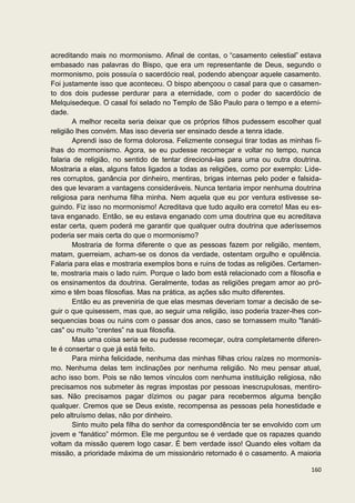 acreditando mais no mormonismo. Afinal de contas, o “casamento celestial” estava
embasado nas palavras do Bispo, que era um representante de Deus, segundo o
mormonismo, pois possuía o sacerdócio real, podendo abençoar aquele casamento.
Foi justamente isso que aconteceu. O bispo abençoou o casal para que o casamen-
to dos dois pudesse perdurar para a eternidade, com o poder do sacerdócio de
Melquisedeque. O casal foi selado no Templo de São Paulo para o tempo e a eterni-
dade.
        A melhor receita seria deixar que os próprios filhos pudessem escolher qual
religião lhes convém. Mas isso deveria ser ensinado desde a tenra idade.
        Aprendi isso de forma dolorosa. Felizmente consegui tirar todas as minhas fi-
lhas do mormonismo. Agora, se eu pudesse recomeçar e voltar no tempo, nunca
falaria de religião, no sentido de tentar direcioná-las para uma ou outra doutrina.
Mostraria a elas, alguns fatos ligados a todas as religiões, como por exemplo: Líde-
res corruptos, ganância por dinheiro, mentiras, brigas internas pelo poder e falsida-
des que levaram a vantagens consideráveis. Nunca tentaria impor nenhuma doutrina
religiosa para nenhuma filha minha. Nem aquela que eu por ventura estivesse se-
guindo. Fiz isso no mormonismo! Acreditava que tudo aquilo era correto! Mas eu es-
tava enganado. Então, se eu estava enganado com uma doutrina que eu acreditava
estar certa, quem poderá me garantir que qualquer outra doutrina que aderíssemos
poderia ser mais certa do que o mormonismo?
        Mostraria de forma diferente o que as pessoas fazem por religião, mentem,
matam, guerreiam, acham-se os donos da verdade, ostentam orgulho e opulência.
Falaria para elas e mostraria exemplos bons e ruins de todas as religiões. Certamen-
te, mostraria mais o lado ruim. Porque o lado bom está relacionado com a filosofia e
os ensinamentos da doutrina. Geralmente, todas as religiões pregam amor ao pró-
ximo e têm boas filosofias. Mas na prática, as ações são muito diferentes.
        Então eu as preveniria de que elas mesmas deveriam tomar a decisão de se-
guir o que quisessem, mas que, ao seguir uma religião, isso poderia trazer-lhes con-
sequencias boas ou ruins com o passar dos anos, caso se tornassem muito "fanáti-
cas" ou muito “crentes” na sua filosofia.
        Mas uma coisa seria se eu pudesse recomeçar, outra completamente diferen-
te é consertar o que já está feito.
        Para minha felicidade, nenhuma das minhas filhas criou raízes no mormonis-
mo. Nenhuma delas tem inclinações por nenhuma religião. No meu pensar atual,
acho isso bom. Pois se não temos vínculos com nenhuma instituição religiosa, não
precisamos nos submeter às regras impostas por pessoas inescrupulosas, mentiro-
sas. Não precisamos pagar dízimos ou pagar para recebermos alguma benção
qualquer. Cremos que se Deus existe, recompensa as pessoas pela honestidade e
pelo altruísmo delas, não por dinheiro.
        Sinto muito pela filha do senhor da correspondência ter se envolvido com um
jovem e “fanático” mórmon. Ele me perguntou se é verdade que os rapazes quando
voltam da missão querem logo casar. É bem verdade isso! Quando eles voltam da
missão, a prioridade máxima de um missionário retornado é o casamento. A maioria

                                                                                 160
 