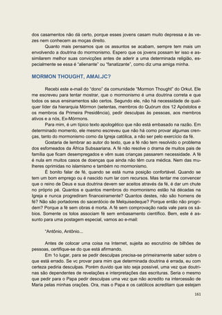 dos casamentos não dá certo, porque esses jovens casam muito depressa e às      ve-
zes nem conhecem as moças direito.
       Quanto mais pensamos que os assuntos se acabam, sempre tem mais          um
envolvendo a doutrina do mormonismo. Espero que os jovens possam ler isso e     as-
similarem melhor suas convicções antes de aderir a uma determinada religião,    es-
pecialmente se essa é “alienante” ou “fanatizante”, como diz uma amiga minha.

MORMON THOUGHT, AMAI.JC?

       Recebi este e-mail do “dono” da comunidade “Mormon Thought” do Orkut. Ele
me escreveu para tentar mostrar, que o mormonismo é uma doutrina correta e que
todos os seus ensinamentos são certos. Segundo ele, não há necessidade de qual-
quer líder da hierarquia Mórmon (setentas, membros do Quórum dos 12 Apóstolos e
os membros da Primeira Presidência), pedir desculpas às pessoas, aos membros
ativos e a nós, Ex-Mórmons.
       Para mim, é um típico texto apologético que não está embasado na razão. Em
determinado momento, ele mesmo escreveu que não há como provar algumas cren-
ças, tanto do mormonismo como da Igreja católica, a não ser pelo exercício da fé.
       Gostaria de lembrar ao autor do texto, que a fé não tem resolvido o problema
dos esfomeados da África Subsaariana. A fé não resolve o drama de muitos pais de
família que ficam desempregados e vêm suas crianças passarem necessidade. A fé
é nula em muitos casos de doenças que ainda não têm cura médica. Nem das mu-
lheres oprimidas no islamismo e também no mormonismo.
       É bonito falar de fé, quando se está numa posição confortável. Quando se
tem um bom emprego ou é nascido num lar com recursos. Mas tentar me convencer
que o reino de Deus e sua doutrina devem ser aceitos através da fé, é dar um chute
no próprio pé. Quantos e quantos membros do mormonismo estão há décadas na
Igreja e nunca progrediram financeiramente? Quantos destes, não são homens de
fé? Não são portadores do sacerdócio de Melquisedeque? Porque então não progri-
dem? Porque a fé sem obras é morta. A fé sem comprovação nada vale para os sá-
bios. Somente os tolos associam fé sem embasamento científico. Bem, este é as-
sunto para uma postagem especial, vamos ao e-mail:

      “Antônio, Antônio...

      Antes de colocar uma coisa na Internet, sujeita ao escrutínio de bilhões de
pessoas, certifique-se do que está afirmando.
      Em 1o lugar, para se pedir desculpas precisa-se primeiramente saber sobre o
que está errado. Se vc provar para mim que determinada doutrina é errada, eu com
certeza pediria desculpas. Porém duvido que isto seja possível, uma vez que doutri-
nas são dependentes de revelações e interpretações das escrituras. Seria o mesmo
que pedir para o Papa pedir desculpas uma vez que não acredito na intercessão de
Maria pelas minhas orações. Ora, mas o Papa e os católicos acreditam que estejam

                                                                                161
 