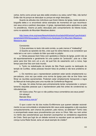 certos, tenho como provar que eles estão errados e eu estou certo? Não, não tenho!
Então não há porque se desculpar ou porque se exigir desculpas...
       Quanto às atitudes dos indivíduos que foram líderes da Igreja, basta estudar a
biografia deles e vc encontrará vários exemplos de momentos em que reconhece-
ram seus erros e pediram desculpas. A igreja, representada pelos apóstolos ou pela
1a presidência, mesmo já pediu desculpas pelo comportamento de líderes locais,
como no episódio de Mountain Meadows abaixo:

       http://www.nhne.org/news/NewsArticlesArchive/tabid/400/articleType/ArticleVi
ew/articleId/3554/language/en-US/Mormons-Apologize-For-Mountain-Meadows-
Massacre.aspx

        Concluindo:
        1) Sua premissa no texto não está correta, ou pelo menos é "misleading"
        2) Quanto ao episódio da foto, creio que há vários fatores a se considerar que
nada tem a ver com o coitado do líder que está no púlpito.
        a. Várias pessoas tiram fotos com apóstolos e líderes da Igreja, porém isto se
dá espontaneamente e geralmente há uma quebra do "protocolo", pois se o líder
parar para tirar foto com um a um, tal qual foto de casamento com a noiva, haja
tempo para tirar foto com todo mundo.
        b. Tanto na rededicação do templo de São Paulo quanto na dedicação do
templo de Curitiba, várias pessoas tiravam fotos do profeta e não teve problema al-
gum.
        c. Os membros que o repreenderam poderiam estar sendo simplesmente su-
per-zelosos, uma vez que existe uma norma da Igreja para não se tirar fotos nem
filmar as reuniões sacramentais. Poderiam estar simplesmente transpondo a regra
do Manual de Instruções para uma reunião de Conferência Regional.
        Ou seja, há várias formas para primeiramente tentar compreender o compor-
tamento daquelas pessoas que o repreenderam pela foto antes de condená-las ou
ridicularizá-las.
        Ah! Outra coisa. Por que vc não publica meus comentários aos seus posts?
        Um abraço!
        Marcelo Silva
        www.amai.jc.nom.br”

      O que o autor me diz dos muitos Ex-Mórmons que querem debater racional-
mente na sua comunidade e simplesmente têm seus posts apagados e são expulsos
compulsoriamente, sem chance de poderem, pelo menos, se defender? Tenho visto
e acompanhado esses seus procedimentos por anos no Orkut. Não vou nem entrar
no mérito das características que deveriam acompanhar os verdadeiros seguidores
de Cristo. Será que fugir de um debate racional ou expulsar quem se oponha à sua
crença numa Rede Social, seria um atual exemplo de cristão?


                                                                                  162
 