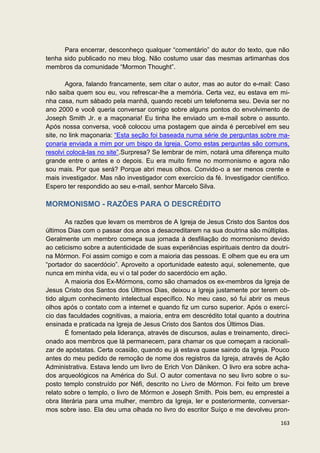 Para encerrar, desconheço qualquer “comentário” do autor do texto, que não
tenha sido publicado no meu blog. Não costumo usar das mesmas artimanhas dos
membros da comunidade “Mormon Thought”.

       Agora, falando francamente, sem citar o autor, mas ao autor do e-mail: Caso
não saiba quem sou eu, vou refrescar-lhe a memória. Certa vez, eu estava em mi-
nha casa, num sábado pela manhã, quando recebi um telefonema seu. Devia ser no
ano 2000 e você queria conversar comigo sobre alguns pontos do envolvimento de
Joseph Smith Jr. e a maçonaria! Eu tinha lhe enviado um e-mail sobre o assunto.
Após nossa conversa, você colocou uma postagem que ainda é percebível em seu
site, no link maçonaria: “Esta seção foi baseada numa série de perguntas sobre ma-
çonaria enviada a mim por um bispo da Igreja. Como estas perguntas são comuns,
resolvi colocá-las no site”.Surpresa? Se lembrar de mim, notará uma diferença muito
grande entre o antes e o depois. Eu era muito firme no mormonismo e agora não
sou mais. Por que será? Porque abri meus olhos. Convido-o a ser menos crente e
mais investigador. Mas não investigador com exercício da fé. Investigador científico.
Espero ter respondido ao seu e-mail, senhor Marcelo Silva.

MORMONISMO - RAZÕES PARA O DESCRÉDITO

       As razões que levam os membros de A Igreja de Jesus Cristo dos Santos dos
últimos Dias com o passar dos anos a desacreditarem na sua doutrina são múltiplas.
Geralmente um membro começa sua jornada à desfiliação do mormonismo devido
ao ceticismo sobre a autenticidade de suas experiências espirituais dentro da doutri-
na Mórmon. Foi assim comigo e com a maioria das pessoas. E olhem que eu era um
“portador do sacerdócio”. Aproveito a oportunidade eatesto aqui, solenemente, que
nunca em minha vida, eu vi o tal poder do sacerdócio em ação.
       A maioria dos Ex-Mórmons, como são chamados os ex-membros da Igreja de
Jesus Cristo dos Santos dos Últimos Dias, deixou a Igreja justamente por terem ob-
tido algum conhecimento intelectual específico. No meu caso, só fui abrir os meus
olhos após o contato com a internet e quando fiz um curso superior. Após o exercí-
cio das faculdades cognitivas, a maioria, entra em descrédito total quanto a doutrina
ensinada e praticada na Igreja de Jesus Cristo dos Santos dos Últimos Dias.
       É fomentado pela liderança, através de discursos, aulas e treinamento, direci-
onado aos membros que lá permanecem, para chamar os que começam a racionali-
zar de apóstatas. Certa ocasião, quando eu já estava quase saindo da Igreja. Pouco
antes do meu pedido de remoção de nome dos registros da Igreja, através de Ação
Administrativa. Estava lendo um livro de Erich Von Däniken. O livro era sobre acha-
dos arqueológicos na América do Sul. O autor comentava no seu livro sobre o su-
posto templo construído por Néfi, descrito no Livro de Mórmon. Foi feito um breve
relato sobre o templo, o livro de Mórmon e Joseph Smith. Pois bem, eu emprestei a
obra literária para uma mulher, membro da Igreja, ler e posteriormente, conversar-
mos sobre isso. Ela deu uma olhada no livro do escritor Suíço e me devolveu pron-

                                                                                 163
 