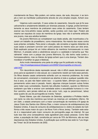 mandamento de Deus. Não podem, em certos casos, dar aula, discursar, ir ao tem-
plo e nem se manifestar publicamente através de uma simples oração. Acham exa-
gero?
       Vejamos outro exemplo. O sexo antes do casamento. Assunto que já foi exa-
ustivamente e amplamente debatido por diversas pessoas. A Igreja, proíbe terminan-
temente os seus membros de praticarem sexo antes do casamento. Caso tentem
exercer seu livre-arbítrio nesse sentido, serão punidos com mais rigor. Podem até
mesmo ser expulsos do corpo de membros da Igreja. Isso não é somente atribuído
aos jovens, mas aos adultos também.
       Os jovens Mórmons ao completarem sua idade adulta, são incentivados a fa-
zerem um trabalho de proselitismo, como missionários. Na maioria das vezes contra
suas próprias vontades. Para piorar a situação, são enviados a lugares distantes de
suas casas e precisam conviver com outra pessoa do mesmo sexo por dois anos.
Está explicado porque há um índice altíssimo de membros homossexuais no meio
Mórmon. A pressão sobre a abstinência sexual e a castidade é tamanha que “lite-
ralmente” mexe com a psique dos jovens Mórmons. Eu não tenho nada contra o
homossexualismo, mas os líderes da Igreja acham que é uma doença. Tentam des-
moralizar e humilhar os gays e lésbicas.
       Acho muito interessante uma parte do artigo que foi publicado no blog:
        http://investigacoessud.blogspot.com/2009/12/pornografia-on-line-em-
utah.html
       “Em decorrência desta repressão sexual, não é difícil casais demorarem até
anos para se ajustarem à vida sexual, se o casamento resistir por todo esse período.
Os filhos desses casais certamente sofrerão com os mesmos problemas. Ao invés
de conversarem, ensinarem e mostrarem-se abertos à toda e qualquer questão rela-
tiva à sexo, os pais não falam sobre isso – e quando falam, afirmam que mesmo o
pensamento sobre sexo é pecado. Assim, algumas crianças buscam outras fontes
para matar suas curiosidades. Quando tais atitudes mudarem, quando os Mórmons
aceitarem que falar e ensinar com seriedade sobre a sexualidade humana é o me-
lhor caminho, sem jamais referir-se à ela como ‘ruim, suja ou pecaminosa’, talvez
esse quadro de uso de pornografia se inverta. Talvez”.
       Esses líderes, que são chamados de Setentas, apóstolos e Profetas interfe-
rem tanto na vida dos membros que tornam as mesmas um verdadeiro inferno. Há
em Utah, o estado americano com a maior concentração de membros d’A Igreja de
Jesus Cristo dos Santos dos Últimos Dias, o maior consumo de antidepressivos dos
Estados Unidos. A taxa de consumo de antidepressivos é o dobro do estado da Cali-
fórnia e três vezes maior do que o de Nova York e Nova Jersey. Também este esta-
do é o responsável pelo maior consumo de pornografia paga via internet. Só que
tudo isso trás uma conseqüência nada agradável para essas pessoas. Como falei
antes, a população de Utah, constituída por cerca de 70% de Mórmons, são as mais
depressivas dos Estados Unidos. A publicação que confirma isso está no “Los Ange-
les Times” de 20 de fevereiro de 2002.


                                                                                165
 