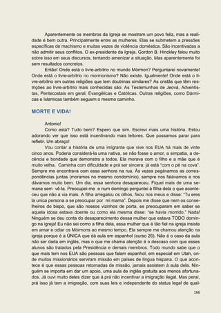 Aparentemente os membros da Igreja se mostram um povo feliz, mas a reali-
dade é bem outra. Principalmente entre as mulheres. Elas se submetem a pressões
específicas de machismo e muitas vezes de violência doméstica. São incentivadas a
não admitir seus conflitos. O ex-presidente da Igreja. Gordon B. Hinckley falou muito
sobre isso em seus discursos, tentando amenizar a situação. Mas aparentemente foi
sem resultados concretos.
       Então! Onde está o livre-arbítrio no mundo Mórmon? Perguntarei novamente!
Onde está o livre-arbítrio no mormonismo? Não existe. Igualmente! Onde está o li-
vre-arbítrio em outras religiões que tem doutrinas similares? As cristãs que têm res-
trições ao lívre-arbítrio mais conhecidas são: As Testemunhas de Jeová, Adventis-
tas, Pentecostais em geral, Evangélicas e Católicas. Outras religiões, como Dármi-
cas e Islamicas também seguem o mesmo caminho.

MORTE E VIDA!

         Antonio!
         Como está? Tudo bem? Espero que sim. Escrevi mais uma história. Estou
adorando ver que isso está incentivando mais leitores. Que possamos parar para
refletir. Um abraço!
         Vou contar a história de uma imigrante que vive nos EUA há mais de vinte
cinco anos. Poderia considerá-la uma nativa, se não fosse o amor, a simpatia, a de-
cência e bondade que demonstra a todos. Ela morava com o filho e a mãe que é
muito velha. Caminha com dificuldade e prá ser sincera: já está “com o pé na cova”.
Sempre me encontrava com essa senhora na rua. Às vezes pegávamos as corres-
pondências juntas (moramos no mesmo condomínio), sempre nos falávamos e nos
dávamos muito bem. Um dia, essa senhora desapareceu. Fiquei mais de uma se-
mana sem vê-la. Preocupei-me e num domingo perguntei à filha dela o que aconte-
ceu que não a via mais. A filha arregalou os olhos, fixou nos meus e disse: “Tu eres
la unica persona a se preocupar por mi mama”. Depois me disse que nem os conse-
lheiros do bispo, que são nossos vizinhos de porta, se preocuparam em saber se
aquela idosa estava doente ou como ela mesma disse: “se havia morrido.” Nada!
Ninguém se deu conta do desaparecimento dessa mulher que estava TODO domin-
go na igreja! Eu não sei como a filha dela, essa mulher que é tão fiel na igreja insiste
em amar e odiar os Mórmons ao mesmo tempo. Ela sempre me chamou atenção na
igreja porque é a ÚNICA que dá aula em espanhol (curso 26). Não é o caso da aula
não ser dada em inglês, mas o que me chama atenção é o descaso com que esses
alunos são tratados pela Presidência e demais membros. Todo mundo sabe que o
que mais tem nos EUA são pessoas que falam espanhol, em especial em Utah, on-
de muitos missionários serviram missão em países de língua hispana. O que acon-
tece é que essas pessoas retornadas de missão, jamais assistem à aula dela. Nin-
guém se importa em dar um apoio, uma aula de inglês gratuita aos menos afortuna-
dos. Já ouvi muito deles dizer que á prá não incentivar a imigração ilegal. Mas peraí,
prá isso já tem a imigração, com suas leis e independente do status legal de qual-

                                                                                    166
 