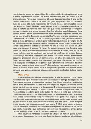 quer imigrante, somos um só em Cristo. Em minha opinião deveria existir mais apoio
e menos julgamentos e críticas. Dos alunos dessa mulher, tem uma família que me
chama atenção. Parece que ninguém se dá conta da presença deles. É uma família
muito humilde e tenho certeza que só vão prá igreja e pagam o dizimo por causa das
aulas da C. que são muito inspiradoras. Já vi muito descaso com situações pareci-
das a essa no Brasil. Já deixei passar despercebido com aquela famosa frase: “a
igreja é perfeita, os membros não.” Hoje vejo que não só os membros são imperfei-
tos, como a igreja nada tem de verdade. O profeta adverte a todos! Os perigos de se
contrair dívidas, de nos conformarmos em morar em casas pequenas, simples, dei-
xar de lado a luxúria. Enquanto são construídos Templos imensos, espaçosos, com
ornamentos e decorações que um pobre fiel pagador do dizimo, jamais terá em sua
casa. É muita contradição! É falado para visitarmos regularmente o Templo, prá fa-
zer trabalho (vejam bem) para os mortos, pessoas que jamais vimos, jamais nos fa-
lamos e sequer temos certeza que existiram na terra e ao que tudo indica, em Utah,
esse mandamento é seguido “à risca”. Os estacionamentos dos Templos estão
cheios de carros. Não raro encontramos casais vestidos a caráter, num dia de se-
mana, mulheres que se sacrificam para cumprir as exigências do profeta. Quando
num domingo, sequer se preocupam com a Irmã, que toma o assento ao lado delas,
sequer se preocupam em dar um sorriso amigo, um olhar amoroso, uma palavra.
Quero alertar a todos, através disso, que essa igreja que vocês afirmam ser de Cris-
to é a igreja da contradição. Seria por isso que o próprio Cristo afirmou que devemos
“deixar os mortos enterrar seus mortos?” Quero citar as palavras de um grande jor-
nalista e escritor, o qual admiro por sua inteligência e palavras. Seu nome é Ernani
Lemos e toda vez que presencio situações como essas, me lembro do texto escrito
por ele:

       Poucas coisas são tão fascinantes quanto à relação humana com a morte.
Recentemente fiquei impressionado com a dedicação do serviço de resgate da Air
France para recuperar a caixa preta e os restos das vítimas que caíram no Atlântico
com o avião da companhia. Quase dois anos depois da tragédia, finalmente encon-
traram os destroços da aeronave e das pessoas. E então empregaram mais tempo,
força e dinheiro para recolher do mar tudo o que pudessem. É importante saber co-
mo aconteceu o acidente para evitar outros no futuro e é justo que os familiares
queiram enterrar seus mortos. Mas me impressiona perceber que somos capazes de
fazer coisas extraordinárias como vasculhar um oceano para achar corpos e peda-
ços de metal, mas não usamos essa capacidade para tarefas mais simples como
educar crianças e dar oportunidade de trabalho aos pais delas. Quase ninguém
presta atenção nas pessoas enquanto elas vivem. É difícil achar quem se importe
com os problemas dos outros enquanto eles ainda podem ser resolvidos. Só depois
que não há mais jeito é que as histórias parecem ficar interessantes. É triste perce-
ber que a vida já deixou de ser tão encantadora quanto a morte.
       Hoje os jornais irlandeses acordaram de luto por um homem que foi durante
anos o saco de pancadas de todos eles. Brian Lenihan comandava o Ministério das

                                                                                 167
 