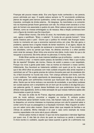 Finanças até poucos meses atrás. Era uma figura muito conhecida e, me parecia,
pouco admirada por aqui. O sujeito estava sempre na TV anunciando problemas,
planos de resgate para bancos quebrados, cortes nos gastos públicos, aumento de
impostos, contração de dívida externa... Só desgraça. As manchetes e os comentá-
rios na imprensa jamais foram generosos com ele. As críticas eram severas e a ima-
gem do homem era associada à quebra do país. Brian estava sempre com enormes
olheiras, como se vivesse embriagado ou de ressaca. Mas a feição combinava bem
com a figura de monstro que lhe impunham.
        Ontem Brian morreu. Ele tinha 52 anos. As manchetes que antes o condena-
vam, agora o santificam. “Brian, o valente”; “A morte de um grande homem”; “Uma
perda massiva para o país”. Ocorre que o político foi ministro das finanças exata-
mente no momento em que a economia nacional entrou em crise. Ele não gerou o
problema, apenas teve a ingrata missão de tentar resolvê-lo. E só agora, depois de
morto, todo mundo faz questão de esclarecer e reconhecer isso. O ex-ministro não
era alcoólatra, como eu pensei que fosse. As olheiras enormes e o olhar perdido
eram sinal de cansaço. Brian tinha uma enorme luta diária, muito maior do que a de
recuperar a economia. Ele tinha câncer no pâncreas. E morreu disso.
        Então Brian perdeu as duas maiores batalhas que já enfrentou - contra o cân-
cer e contra a crise - e mesmo assim passou de bandido a herói. Mas o que mudou
tão de repente? Simples: ele morreu. Deixou de existir e passou a ser respeitado.
Porque nos vivos a gente pode bater, mas os mortos só merecem o nosso carinho.
Infelizmente. Sou favorável ao tratamento solidário com quem já se foi, mas será
que é tão difícil olhar as pessoas com mais cuidado enquanto elas ainda respiram e
caminham por aí? Se a gente precisa de notícia chocante para sair da anestesia diá-
ria, é fácil encontrar no mundo dos vivos. Tem criança sofrendo com fome, com frio
e com violência. Tem adulto apanhando do desemprego, da injustiça e de doenças.
Tem tanta gente com sofrimentos invisíveis que machucam não os órgãos, mas a
alma. Gente que se torna reclusa e se esconde da sociedade, e que talvez pudesse
ser curada apenas com o empréstimo de um bom par de ouvidos e de algumas pou-
cas palavras gentis. E, apesar dessa facilidade com que poderíamos tornar vidas
alheias mais agradáveis, tenho a triste sensação de que nossas melhores ações são
direcionadas a quem já morreu.
        No caso do avião da Air France, algumas pessoas poderosas puderam, de-
pois de muito esforço, encontrar e resgatar os mortos. E, embora pudes-
sem facilmente salvar também muitos vivos, não fizeram nada por eles. A caixa pre-
ta despertou um enorme interesse na imprensa porque com ela foi possível saber e
contar como foi que os passageiros e a tripulação morreram. Mas ninguém se esfor-
çou em saber como eles viveram. Quero deixar claro que respeito às famílias e as
vítimas do acidente. Minha intenção é só usar o caso como exemplo da nossa
enorme capacidade e de como ela é pouco utilizada.
        Chorar pelos mortos é natural. O que nos torna especiais é derrubar lágrimas
por quem vive. E não falo do choro de quem se machuca ou perde o namorado.
O choro bonito é o solidário, aquele que nasce quando a gente vê o sofrimento nos

                                                                                168
 