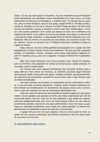 diziam, “Eu sei que esta Igreja é verdadeira”. Era uma verdadeira loucura! Pareciam
todos hipnotizados, em verdadeiro transe. Robotizados! Era muito comum, ao findar
quase todos os discursos ou mensagens, o membro dizer, “Eu sei que Deus é nosso
Pai, Jesus é nosso Salvador, esta é a Sua Igreja, Joseph Smith é o Profeta de Deus,
Gordon B. Hinckley ou Thomas S. Monson é o atual Profeta de Deus”. De tanto você
escutar tais palavras, começa a acreditar e mesmo sem fazer sentido algum, come-
ça a não querer questionar. Sem contar que apesar de haver em Curitibanos uma
capela muito bonita. Como edifício que serve para abrigar uma igreja é a mais bonita
e luxuosa da cidade. Entretanto, a organização Mórmon não faz nada pelo povo curi-
tibanense. Não se envolve em assuntos da comunidade. Em assuntos sociais? Na-
da. Nenhum vínculo ou parceria com a Prefeitura Municipal, assistência social ou
órgãos do Estado.
        Aliás, esta era uma das minhas grandes preocupações com a Igreja. Ela está
estabelecida no Brasil, tirando dinheiro dos brasileiros, mas por que não constroem
escolas, universidades, creches, hospitais como outras organizações religiosas fa-
zem? A resposta que eu ouvia era a seguinte: “A Igreja no Brasil não é autossufici-
ente”.
        Não creio nessa afirmação, nem nunca acreditei nisso. Nunca foi mostrado
para os membros, uma prestação de contas do montante que a Igreja arrecada, no
que gasta, onde e quando gasta.
        Os Templos são umas maiores ferramentas para arrecadar dinheiro para a
Igreja Mórmon. Para entrar nos Templos, os membros precisam pagar fielmente
seus dízimos. Estão construindo mais alguns Templos no Brasil, consequentemente,
por essa linha de pensamento, deverão em breve entrar mais e mais dinheiro para
os cofres da instituição.
        Isso seria verdade, se houvesse um crescimento real do mormonismo no Bra-
sil. O que não está ocorrendo atualmente. Portanto, esses Templos brasileiros po-
dem também se transformarem em ferramentas de prejuízo futuro para o mormo-
nismo, caso não revertam sua taxa de crescimento rapidamente real.
        Certo dia, após me convencer por completo do grande engodo em que estava
metido e de ter gastado uma geração da minha vida nessa organização que não me
trouxe bem algum, mas sim, raiva por ter sido enganado, e por deixar-me enganar,
pedi meu desligamento total, bem como, da minha esposa e filhas. No meu caso fui
prontamente atendido, através de uma ação administrativa. Caso não fosse ou pas-
sasse por situações humilhantes como muitos dos casos expostos na internet atu-
almente faria um escândalo e queria ver onde isso tudo iria parar.
        A Igreja livrou-se mim em seus registros. Mas eu nunca pude me livrar da
igreja. Por isso escrevo nesse blog, para alertar as pessoas a não cair nesse engo-
do, tal como eu caí um dia.


O SACERDÓCIO EM AÇÃO!


                                                                                 16
 