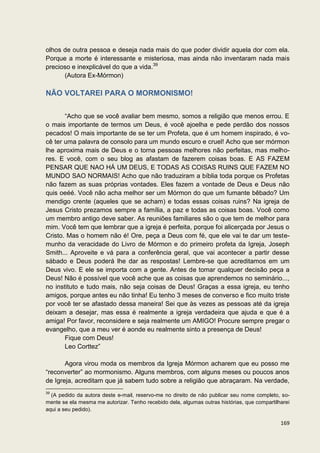 olhos de outra pessoa e deseja nada mais do que poder dividir aquela dor com ela.
Porque a morte é interessante e misteriosa, mas ainda não inventaram nada mais
precioso e inexplicável do que a vida.39
      (Autora Ex-Mórmon)

NÃO VOLTAREI PARA O MORMONISMO!


       “Acho que se você avaliar bem mesmo, somos a religião que menos errou. E
o mais importante de termos um Deus, é você ajoelha e pede perdão dos nossos
pecados! O mais importante de se ter um Profeta, que é um homem inspirado, é vo-
cê ter uma palavra de consolo para um mundo escuro e cruel! Acho que ser mórmon
lhe aproxima mais de Deus e o torna pessoas melhores não perfeitas, mas melho-
res. E você, com o seu blog as afastam de fazerem coisas boas. E AS FAZEM
PENSAR QUE NAO HÁ UM DEUS, E TODAS AS COISAS RUINS QUE FAZEM NO
MUNDO SAO NORMAIS! Acho que não traduziram a bíblia toda porque os Profetas
não fazem as suas próprias vontades. Eles fazem a vontade de Deus e Deus não
quis oeéé. Você não acha melhor ser um Mórmon do que um fumante bêbado? Um
mendigo crente (aqueles que se acham) e todas essas coisas ruins? Na igreja de
Jesus Cristo prezamos sempre a família, a paz e todas as coisas boas. Você como
um membro antigo deve saber. As reuniões familiares são o que tem de melhor para
mim. Você tem que lembrar que a igreja é perfeita, porque foi alicerçada por Jesus o
Cristo. Mas o homem não é! Ore, peça a Deus com fé, que ele vai te dar um teste-
munho da veracidade do Livro de Mórmon e do primeiro profeta da Igreja, Joseph
Smith... Aproveite e vá para a conferência geral, que vai acontecer a partir desse
sábado e Deus poderá lhe dar as respostas! Lembre-se que acreditamos em um
Deus vivo. E ele se importa com a gente. Antes de tomar qualquer decisão peça a
Deus! Não é possível que você ache que as coisas que aprendemos no seminário...,
no instituto e tudo mais, não seja coisas de Deus! Graças a essa igreja, eu tenho
amigos, porque antes eu não tinha! Eu tenho 3 meses de converso e fico muito triste
por você ter se afastado dessa maneira! Sei que às vezes as pessoas até da igreja
deixam a desejar, mas essa é realmente a igreja verdadeira que ajuda e que é a
amiga! Por favor, reconsidere e seja realmente um AMIGO! Procure sempre pregar o
evangelho, que a meu ver é aonde eu realmente sinto a presença de Deus!
       Fique com Deus!
       Leo Corttez”

       Agora virou moda os membros da Igreja Mórmon acharem que eu posso me
“reconverter” ao mormonismo. Alguns membros, com alguns meses ou poucos anos
de Igreja, acreditam que já sabem tudo sobre a religião que abraçaram. Na verdade,
39
  (A pedido da autora deste e-mail, reservo-me no direito de não publicar seu nome completo, so-
mente se ela mesma me autorizar. Tenho recebido dela, algumas outras histórias, que compartilharei
aqui a seu pedido).

                                                                                              169
 