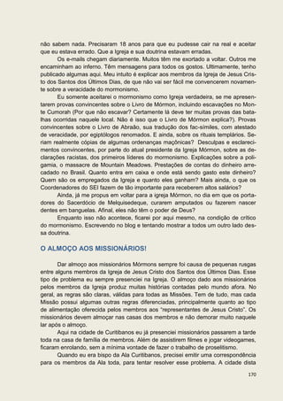 não sabem nada. Precisaram 18 anos para que eu pudesse cair na real e aceitar
que eu estava errado. Que a Igreja e sua doutrina estavam erradas.
       Os e-mails chegam diariamente. Muitos têm me exortado a voltar. Outros me
encaminham ao inferno. Têm mensagens para todos os gostos. Ultimamente, tenho
publicado algumas aqui. Meu intuito é explicar aos membros da Igreja de Jesus Cris-
to dos Santos dos Últimos Dias, de que não vai ser fácil me convencerem novamen-
te sobre a veracidade do mormonismo.
       Eu somente aceitarei o mormonismo como Igreja verdadeira, se me apresen-
tarem provas convincentes sobre o Livro de Mórmon, incluindo escavações no Mon-
te Cumorah (Por que não escavar? Certamente lá deve ter muitas provas das bata-
lhas ocorridas naquele local. Não é isso que o Livro de Mórmon explica?). Provas
convincentes sobre o Livro de Abraão, sua tradução dos fac-símiles, com atestado
de veracidade, por egiptólogos renomados. E ainda, sobre os rituais templários. Se-
riam realmente cópias de algumas ordenanças maçônicas? Desculpas e esclareci-
mentos convincentes, por parte do atual presidente da Igreja Mórmon, sobre as de-
clarações racistas, dos primeiros líderes do mormonismo. Explicações sobre a poli-
gamia, o massacre de Mountain Meadows. Prestações de contas do dinheiro arre-
cadado no Brasil. Quanto entra em caixa e onde está sendo gasto este dinheiro?
Quem são os empregados da Igreja e quanto eles ganham? Mais ainda, o que os
Coordenadores do SEI fazem de tão importante para receberem altos salários?
       Ainda, já me propus em voltar para a igreja Mórmon, no dia em que os porta-
dores do Sacerdócio de Melquisedeque, curarem amputados ou fazerem nascer
dentes em banguelas. Afinal, eles não têm o poder de Deus?
       Enquanto isso não acontece, ficarei por aqui mesmo, na condição de crítico
do mormonismo. Escrevendo no blog e tentando mostrar a todos um outro lado des-
sa doutrina.

O ALMOÇO AOS MISSIONÁRIOS!

       Dar almoço aos missionários Mórmons sempre foi causa de pequenas rusgas
entre alguns membros da Igreja de Jesus Cristo dos Santos dos Últimos Dias. Esse
tipo de problema eu sempre presenciei na Igreja. O almoço dado aos missionários
pelos membros da Igreja produz muitas histórias contadas pelo mundo afora. No
geral, as regras são claras, válidas para todas as Missões. Tem de tudo, mas cada
Missão possui algumas outras regras diferenciadas, principalmente quanto ao tipo
de alimentação oferecida pelos membros aos “representantes de Jesus Cristo”. Os
missionários devem almoçar nas casas dos membros e não demorar muito naquele
lar após o almoço.
       Aqui na cidade de Curitibanos eu já presenciei missionários passarem a tarde
toda na casa de família de membros. Além de assistirem filmes e jogar videogames,
ficaram enrolando, sem a mínima vontade de fazer o trabalho de proselitismo.
       Quando eu era bispo da Ala Curitibanos, precisei emitir uma correspondência
para os membros da Ala toda, para tentar resolver esse problema. A cidade dista

                                                                               170
 
