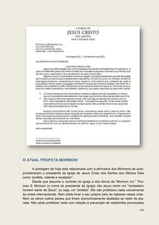 O ATUAL PROFETA MORMON!

       A postagem de hoje está relacionada com a afirmativa dos Mórmons de auto-
proclamarem o presidente da Igreja de Jesus Cristo dos Santos dos Últimos Dias
como “profeta, vidente e revelador”.
       Desde que assumiu o controle da Igreja e dos Ativos da “Mormon Inc.” Tho-
mas S. Monson (o nome do presidente da Igreja) não atuou como um "verdadeiro
homem santo de Deus", ou seja, um "profeta". Ele não profetizou nada concernente
às crises internacionais. Nem pôde livrar o seu próprio país do ingresso nessa crise.
Nem os vários outros países que foram economicamente abalados ao redor do pla-
neta. Não pôde profetizar nada com relação à prevenção de catástrofes provocadas

                                                                                 172
 