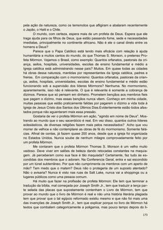 pela ação da natureza, como os terremotos que afligiram e abalaram recentemente
o Japão, o Haiti e o Chile.
        O mundo, com certeza, espera mais de um profeta de Deus. Espera que ele
traga ajuda para os filhos de Deus, que estão passando fome, sede e necessidades
imediatas, principalmente no continente africano. Não é ele o canal direto entre os
homens e Deus?
        Parece que o Papa Católico está tendo mais eficácia com relação à ajuda
humanitária a muitos cantos do mundo, do que Thomas S. Monson, o pretenso Pro-
feta Mórmon. Vejamos o Brasil, como exemplo: Quantos orfanatos, pastorais da cri-
ança, asilos, hospitais, universidades, escolas de ensino fundamental e médio a
Igreja católica está administrando nesse país? Muitos. Em quase todas as cidades
há obras dessa natureza, mantidas por representantes da Igreja católica, padres e
freiras. Em comparação com o mormonismo: Quantos orfanatos, pastorais da crian-
ça, asilos, hospitais, universidades, escolas de ensino fundamental e médio estão
funcionando sob a supervisão dos líderes Mórmons? Nenhuma. No mormonismo,
aparentemente, isso não é relevante. O que é relevante é somente a cobrança de
dízimos. Parece que só pensam em dinheiro. Prometem bençãos aos membros fieis
que pagam o dízimo, mas essas bençãos nunca vêem. Conheço em minha cidade,
muitas pessoas que estão praticamente falidas por pagarem o dízimo a vida toda à
Igreja de Jesus Cristo dos Santos dos Últimos Dias.Evidentemente estão todos afas-
tados porque não aguentaram mais essa pressão.
        Gostaria de ver o profeta Mórmon em ação, "agindo em nome de Deus". Mos-
trando ao mundo que o seu sacerdócio é real. Em vez disso, quantos outros líderes
eclesiásticos, de diversas religiões fazem mais pelos necessitados? Acho que vou
morrer de velhice e não contemplarei as obras de fé do mormonismo. Somente falá-
cias. Afinal de contas, já fazem quase 200 anos, desde que a igreja foi organizada
no Estados Unidos. Nunca soube de nenhum milagre comprovadamente feito por
um profeta Mórmon.
        Me contaram que o profeta Mórmon Thomas S. Monson é um velho muito
vaidoso. Deve viver em salões de beleza dando retocadas constantes na maquia-
gem. Já perceberam como sua face é tão maquiada? Certamente, faz tudo às es-
condidas dos membros que o adoram. Na Conferencia Geral, entra e sai escondido
por um túnel subterrâneo. Por que não cumprimenta os membros com um aperto de
mão? Tem medo que o matem? Deus não o protegeria de um suposto atentado?
Não o avisaria? Nunca é visto nas ruas de Salt Lake, nunca vai a shoppings ou a
lugares públicos como uma pessoa comum.
        Há muito que fazer na profissão de profeta Mórmon: Ele tem que terminar a
tradução da bíblia, mal começada por Joseph Smith Jr., tem que traduzir a terça par-
te selada das placas que supostamente contenham o Livro de Mórmon, tem que
provar ao mundo que o livro de Mórmon é real e não uma história literária plagiada
tem que provar que o tal egípcio reformado existiu mesmo e que não foi mais uma
das invenções de Joseph Smith Jr., tem que explicar porque no livro de Mórmon há
textos que combatem categoricamente a poligamia, mas pouco tempo depois do li-

                                                                                173
 