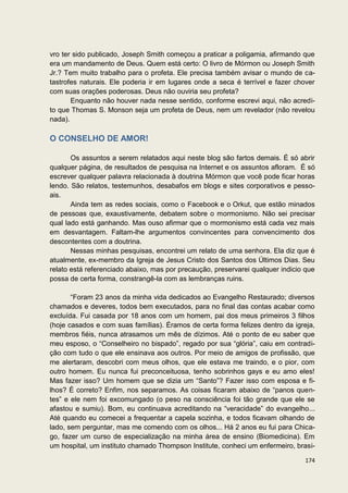 vro ter sido publicado, Joseph Smith começou a praticar a poligamia, afirmando que
era um mandamento de Deus. Quem está certo: O livro de Mórmon ou Joseph Smith
Jr.? Tem muito trabalho para o profeta. Ele precisa também avisar o mundo de ca-
tastrofes naturais. Ele poderia ir em lugares onde a seca é terrível e fazer chover
com suas orações poderosas. Deus não ouviria seu profeta?
       Enquanto não houver nada nesse sentido, conforme escrevi aqui, não acredi-
to que Thomas S. Monson seja um profeta de Deus, nem um revelador (não revelou
nada).

O CONSELHO DE AMOR!

       Os assuntos a serem relatados aqui neste blog são fartos demais. É só abrir
qualquer página, de resultados de pesquisa na Internet e os assuntos afloram. É só
escrever qualquer palavra relacionada à doutrina Mórmon que você pode ficar horas
lendo. São relatos, testemunhos, desabafos em blogs e sites corporativos e pesso-
ais.
       Ainda tem as redes sociais, como o Facebook e o Orkut, que estão minados
de pessoas que, exaustivamente, debatem sobre o mormonismo. Não sei precisar
qual lado está ganhando. Mas ouso afirmar que o mormonismo está cada vez mais
em desvantagem. Faltam-lhe argumentos convincentes para convencimento dos
descontentes com a doutrina.
       Nessas minhas pesquisas, encontrei um relato de uma senhora. Ela diz que é
atualmente, ex-membro da Igreja de Jesus Cristo dos Santos dos Últimos Dias. Seu
relato está referenciado abaixo, mas por precaução, preservarei qualquer indicio que
possa de certa forma, constrangê-la com as lembranças ruins.

       “Foram 23 anos da minha vida dedicados ao Evangelho Restaurado; diversos
chamados e deveres, todos bem executados, para no final das contas acabar como
excluída. Fui casada por 18 anos com um homem, pai dos meus primeiros 3 filhos
(hoje casados e com suas famílias). Éramos de certa forma felizes dentro da igreja,
membros fiéis, nunca atrasamos um mês de dízimos. Até o ponto de eu saber que
meu esposo, o “Conselheiro no bispado”, regado por sua “glória”, caiu em contradi-
ção com tudo o que ele ensinava aos outros. Por meio de amigos de profissão, que
me alertaram, descobri com meus olhos, que ele estava me traindo, e o pior, com
outro homem. Eu nunca fui preconceituosa, tenho sobrinhos gays e eu amo eles!
Mas fazer isso? Um homem que se dizia um “Santo”? Fazer isso com esposa e fi-
lhos? É correto? Enfim, nos separamos. As coisas ficaram abaixo de “panos quen-
tes” e ele nem foi excomungado (o peso na consciência foi tão grande que ele se
afastou e sumiu). Bom, eu continuava acreditando na “veracidade” do evangelho...
Até quando eu comecei a frequentar a capela sozinha, e todos ficavam olhando de
lado, sem perguntar, mas me comendo com os olhos... Há 2 anos eu fui para Chica-
go, fazer um curso de especialização na minha área de ensino (Biomedicina). Em
um hospital, um instituto chamado Thompson Institute, conheci um enfermeiro, brasi-

                                                                                174
 