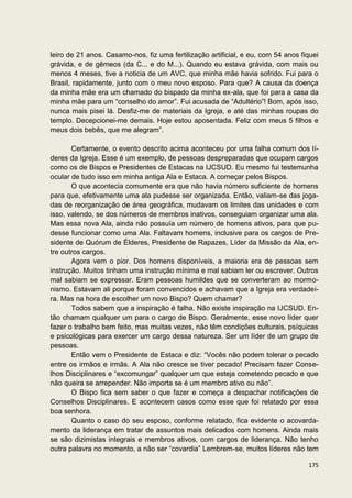 leiro de 21 anos. Casamo-nos, fiz uma fertilização artificial, e eu, com 54 anos fiquei
grávida, e de gêmeos (da C... e do M...). Quando eu estava grávida, com mais ou
menos 4 meses, tive a noticia de um AVC, que minha mãe havia sofrido. Fui para o
Brasil, rapidamente, junto com o meu novo esposo. Para que? A causa da doença
da minha mãe era um chamado do bispado da minha ex-ala, que foi para a casa da
minha mãe para um “conselho do amor”. Fui acusada de “Adultério”! Bom, após isso,
nunca mais pisei lá. Desfiz-me de materiais da Igreja, e até das minhas roupas do
templo. Decepcionei-me demais. Hoje estou aposentada. Feliz com meus 5 filhos e
meus dois bebês, que me alegram”.

       Certamente, o evento descrito acima aconteceu por uma falha comum dos lí-
deres da Igreja. Esse é um exemplo, de pessoas despreparadas que ocupam cargos
como os de Bispos e Presidentes de Estacas na IJCSUD. Eu mesmo fui testemunha
ocular de tudo isso em minha antiga Ala e Estaca. A começar pelos Bispos.
       O que acontecia comumente era que não havia número suficiente de homens
para que, efetivamente uma ala pudesse ser organizada. Então, valiam-se das joga-
das de reorganização de área geográfica, mudavam os limites das unidades e com
isso, valendo, se dos números de membros inativos, conseguiam organizar uma ala.
Mas essa nova Ala, ainda não possuía um número de homens ativos, para que pu-
desse funcionar como uma Ala. Faltavam homens, inclusive para os cargos de Pre-
sidente de Quórum de Élderes, Presidente de Rapazes, Líder da Missão da Ala, en-
tre outros cargos.
       Agora vem o pior. Dos homens disponíveis, a maioria era de pessoas sem
instrução. Muitos tinham uma instrução mínima e mal sabiam ler ou escrever. Outros
mal sabiam se expressar. Eram pessoas humildes que se converteram ao mormo-
nismo. Estavam ali porque foram convencidos e achavam que a Igreja era verdadei-
ra. Mas na hora de escolher um novo Bispo? Quem chamar?
       Todos sabem que a inspiração é falha. Não existe inspiração na IJCSUD. En-
tão chamam qualquer um para o cargo de Bispo. Geralmente, esse novo líder quer
fazer o trabalho bem feito, mas muitas vezes, não têm condições culturais, psíquicas
e psicológicas para exercer um cargo dessa natureza. Ser um líder de um grupo de
pessoas.
       Então vem o Presidente de Estaca e diz: “Vocês não podem tolerar o pecado
entre os irmãos e irmãs. A Ala não cresce se tiver pecado! Precisam fazer Conse-
lhos Disciplinares e “excomungar” qualquer um que esteja cometendo pecado e que
não queira se arrepender. Não importa se é um membro ativo ou não”.
       O Bispo fica sem saber o que fazer e começa a despachar notificações de
Conselhos Disciplinares. E acontecem casos como esse que foi relatado por essa
boa senhora.
       Quanto o caso do seu esposo, conforme relatado, fica evidente o acovarda-
mento da liderança em tratar de assuntos mais delicados com homens. Ainda mais
se são dizimistas integrais e membros ativos, com cargos de liderança. Não tenho
outra palavra no momento, a não ser “covardia” Lembrem-se, muitos líderes não tem

                                                                                   175
 