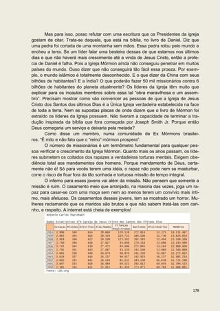 Mas para isso, posso refutar com uma escritura que os Presidentes da igreja
gostam de citar. Trata-se daquela, que está na bíblia, no livro de Daniel. Diz que
uma pedra foi cortada de uma montanha sem mãos. Essa pedra rolou pelo mundo e
encheu a terra. Se um líder falar uma besteira dessas de que estamos nos últimos
dias e que não haverá mais crescimento até a vinda de Jesus Cristo, então a profe-
cia de Daniel é falha. Pois a Igreja Mórmon ainda não conseguiu penetrar em muitos
países do mundo. Ouso dizer que não conseguirá tão fácil essa proeza. Por exem-
plo, o mundo islâmico é totalmente desconhecido. E o que dizer da China com seus
bilhões de habitantes? E a Índia? O que poderão fazer 50 mil missionários contra 6
bilhões de habitantes do planeta atualmente? Os líderes da Igreja têm muito que
explicar para os incautos membros sobre essa tal “obra maravilhosa e um assom-
bro”. Precisam mostrar como vão convencer as pessoas de que a Igreja de Jesus
Cristo dos Santos dos últimos Dias é a Única Igreja verdadeira estabelecida na face
de toda a terra. Nem as supostas placas de onde dizem que o livro de Mórmon foi
extraído os líderes da Igreja possuem. Não tiveram a capacidade de terminar a tra-
dução inspirada da bíblia que fora começada por Joseph Smith Jr. Porque então
Deus começaria um serviço e deixaria pela metade?
       Como disse um membro, numa comunidade de Ex Mórmons brasilei-
ros: “É mito e não fato que o “reino” mórmon prospera”.
       O número de missionários é um termômetro fundamental para qualquer pes-
soa verificar o crescimento da Igreja Mórmon. Quanto mais os anos passam, os líde-
res submetem os coitados dos rapazes a verdadeiras torturas mentais. Exigem obe-
diência total aos mandamentos dos homens. Porque mandamento de Deus, certa-
mente não é! Só para vocês terem uma idéia, o rapaz não pode nem se masturbar,
corre o risco de ficar fora da tão sonhada e tortuosa missão de tempo integral.
       O inferno para esses jovens vai além da missão. Não pensem que somente a
missão é ruim. O casamento meio que arranjado, na maioria das vezes, joga um ra-
paz para casar-se com uma moça sem nem ao menos terem um convívio mais ínti-
mo, mais afetuoso. Os casamentos desses jovens, tem se mostrado um horror. Mu-
lheres reclamando que os maridos são brutos e que não sabem tratá-las com cari-
nho, e respeito. A internet está cheia de exemplos!




                                                                               178
 