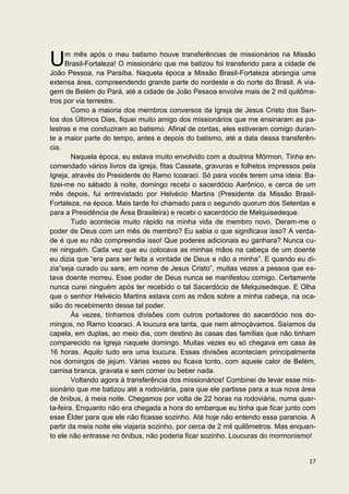 U     m mês após o meu batismo houve transferências de missionários na Missão
      Brasil-Fortaleza! O missionário que me batizou foi transferido para a cidade de
João Pessoa, na Paraíba. Naquela época a Missão Brasil-Fortaleza abrangia uma
extensa área, compreendendo grande parte do nordeste e do norte do Brasil. A via-
gem de Belém do Pará, até a cidade de João Pessoa envolve mais de 2 mil quilôme-
tros por via terrestre.
        Como a maioria dos membros conversos da Igreja de Jesus Cristo dos San-
tos dos Últimos Dias, fiquei muito amigo dos missionários que me ensinaram as pa-
lestras e me conduziram ao batismo. Afinal de contas, eles estiveram comigo duran-
te a maior parte do tempo, antes e depois do batismo, até a data dessa transferên-
cia.
        Naquela época, eu estava muito envolvido com a doutrina Mórmon. Tinha en-
comendado vários livros da igreja, fitas Cassete, gravuras e folhetos impressos pela
Igreja, através do Presidente do Ramo Icoaraci. Só para vocês terem uma ideia: Ba-
tizei-me no sábado à noite, domingo recebi o sacerdócio Aarônico, e cerca de um
mês depois, fui entrevistado por Helvécio Martins (Presidente da Missão Brasil-
Fortaleza, na época. Mais tarde foi chamado para o segundo quorum dos Setentas e
para a Presidência de Área Brasileira) e recebi o sacerdócio de Melquisedeque.
        Tudo acontecia muito rápido na minha vida de membro novo. Deram-me o
poder de Deus com um mês de membro? Eu sabia o que significava isso? A verda-
de é que eu não compreendia isso! Que poderes adicionais eu ganhara? Nunca cu-
rei ninguém. Cada vez que eu colocava as minhas mãos na cabeça de um doente
eu dizia que “era para ser feita a vontade de Deus e não a minha”. E quando eu di-
zia“seja curado ou sare, em nome de Jesus Cristo”, muitas vezes a pessoa que es-
tava doente morreu. Esse poder de Deus nunca se manifestou comigo. Certamente
nunca curei ninguém após ter recebido o tal Sacerdócio de Melquisedeque. E Olha
que o senhor Helvécio Martins estava com as mãos sobre a minha cabeça, na oca-
sião do recebimento desse tal poder.
        Às vezes, tínhamos divisões com outros portadores do sacerdócio nos do-
mingos, no Ramo Icoaraci. A loucura era tanta, que nem almoçávamos. Saíamos da
capela, em duplas, ao meio dia, com destino às casas das famílias que não tinham
comparecido na Igreja naquele domingo. Muitas vezes eu só chegava em casa às
16 horas. Aquilo tudo era uma loucura. Essas divisões aconteciam principalmente
nos domingos de jejum. Várias vezes eu ficava tonto, com aquele calor de Belém,
camisa branca, gravata e sem comer ou beber nada.
        Voltando agora à transferência dos missionários! Combinei de levar esse mis-
sionário que me batizou até a rodoviária, para que ele partisse para a sua nova área
de ônibus, à meia noite. Chegamos por volta de 22 horas na rodoviária, numa quar-
ta-feira. Enquanto não era chegada a hora do embarque eu tinha que ficar junto com
esse Élder para que ele não ficasse sozinho. Até hoje não entendo essa paranoia. A
partir da meia noite ele viajaria sozinho, por cerca de 2 mil quilômetros. Mas enquan-
to ele não entrasse no ônibus, não poderia ficar sozinho. Loucuras do mormonismo!


                                                                                   17
 