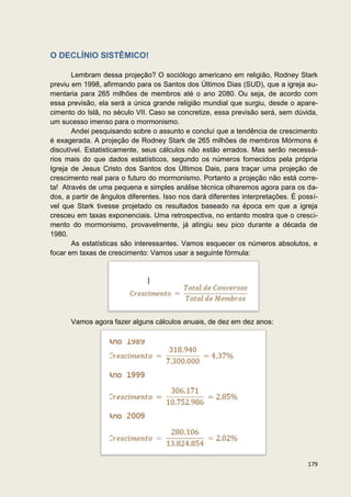 O DECLÍNIO SISTÊMICO!

       Lembram dessa projeção? O sociólogo americano em religião, Rodney Stark
previu em 1998, afirmando para os Santos dos Últimos Dias (SUD), que a igreja au-
mentaria para 265 milhões de membros até o ano 2080. Ou seja, de acordo com
essa previsão, ela será a única grande religião mundial que surgiu, desde o apare-
cimento do Islã, no século VII. Caso se concretize, essa previsão será, sem dúvida,
um sucesso imenso para o mormonismo.
       Andei pesquisando sobre o assunto e concluí que a tendência de crescimento
é exagerada. A projeção de Rodney Stark de 265 milhões de membros Mórmons é
discutível. Estatisticamente, seus cálculos não estão errados. Mas serão necessá-
rios mais do que dados estatísticos, segundo os números fornecidos pela própria
Igreja de Jesus Cristo dos Santos dos Últimos Dais, para traçar uma projeção de
crescimento real para o futuro do mormonismo. Portanto a projeção não está corre-
ta! Através de uma pequena e simples análise técnica olharemos agora para os da-
dos, a partir de ângulos diferentes. Isso nos dará diferentes interpretações. É possí-
vel que Stark tivesse projetado os resultados baseado na época em que a igreja
cresceu em taxas exponenciais. Uma retrospectiva, no entanto mostra que o cresci-
mento do mormonismo, provavelmente, já atingiu seu pico durante a década de
1980.
       As estatísticas são interessantes. Vamos esquecer os números absolutos, e
focar em taxas de crescimento: Vamos usar a seguinte fórmula:




      Vamos agora fazer alguns cálculos anuais, de dez em dez anos:




                                                                                  179
 