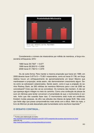 Considerando o número de missionários por milhão de membros, a força mis-
sionária enfraqueceu 32%!

       1989 havia 39.739/7 = 5.677
       1999 havia 58.593/10 = 5.859
       2009 havia 51.736/13 = 3.979

        Ou de outra forma: Para manter a mesma proporção que havia em 1989, em
2009 deveria haver 5.677x13 = 73.801 missionários, como só havia 51.736, em força
relativa houve um enfraquecimento de aproximadamente um terço! Mesmo que
mantivessem a proporção, ainda assim, não demonstrariam crescimento algum. Se-
ria como se estivessem estacionados. Sendo assim, como é que a projeção do se-
nhor Rodney Stark, de 265 milhões de membros Mórmons para o ano de 2080 se
concretizará? Creio que não vai se concretizar. Os números não mentem. A não ser
que apareça algum milagre no meio do caminho. Como uma confecção de placas de
ouro em lâminas para tentar convencer a humanidade de que o mormonismo é cor-
reto. Acho que não ousarão fazer isso. O mormonismo está muito em evidência.
Existem muitas pessoas, de olho nas atitudes dos líderes da Igreja SUD. Não creio
que farão algo que possa comprometê-los mais ainda com a ética. Além do mais, o
livro de Mórmon já está descartado pela humanidade como escritura inspirada.41

O DESAFIO CONTINUA...

41
   Fontes para elaboração do texto:
http://sobreomormonismo.blogspot.com/2011/07/o-segredo-de-sucesso-da-mormon-inc.html
www.lds.org
http://www.jeremiahfilms.com/secretworldmormonism/
                                                                                       181
 