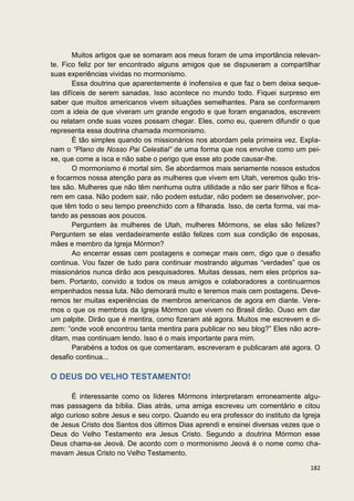 Muitos artigos que se somaram aos meus foram de uma importância relevan-
te. Fico feliz por ter encontrado alguns amigos que se dispuseram a compartilhar
suas experiências vividas no mormonismo.
        Essa doutrina que aparentemente é inofensiva e que faz o bem deixa seque-
las difíceis de serem sanadas. Isso acontece no mundo todo. Fiquei surpreso em
saber que muitos americanos vivem situações semelhantes. Para se conformarem
com a ideia de que viveram um grande engodo e que foram enganados, escrevem
ou relatam onde suas vozes possam chegar. Eles, como eu, querem difundir o que
representa essa doutrina chamada mormonismo.
        É tão simples quando os missionários nos abordam pela primeira vez. Expla-
nam o “Plano de Nosso Pai Celestial” de uma forma que nos envolve como um pei-
xe, que come a isca e não sabe o perigo que esse ato pode causar-lhe.
        O mormonismo é mortal sim. Se abordarmos mais seriamente nossos estudos
e focarmos nossa atenção para as mulheres que vivem em Utah, veremos quão tris-
tes são. Mulheres que não têm nenhuma outra utilidade a não ser parir filhos e fica-
rem em casa. Não podem sair, não podem estudar, não podem se desenvolver, por-
que têm todo o seu tempo preenchido com a filharada. Isso, de certa forma, vai ma-
tando as pessoas aos poucos.
        Perguntem às mulheres de Utah, mulheres Mórmons, se elas são felizes?
Perguntem se elas verdadeiramente estão felizes com sua condição de esposas,
mães e membro da Igreja Mórmon?
        Ao encerrar essas cem postagens e começar mais cem, digo que o desafio
continua. Vou fazer de tudo para continuar mostrando algumas “verdades” que os
missionários nunca dirão aos pesquisadores. Muitas dessas, nem eles próprios sa-
bem. Portanto, convido a todos os meus amigos e colaboradores a continuarmos
empenhados nessa luta. Não demorará muito e teremos mais cem postagens. Deve-
remos ter muitas experiências de membros americanos de agora em diante. Vere-
mos o que os membros da Igreja Mórmon que vivem no Brasil dirão. Ouso em dar
um palpite. Dirão que é mentira, como fizeram até agora. Muitos me escrevem e di-
zem: “onde você encontrou tanta mentira para publicar no seu blog?” Eles não acre-
ditam, mas continuam lendo. Isso é o mais importante para mim.
        Parabéns a todos os que comentaram, escreveram e publicaram até agora. O
desafio continua...

O DEUS DO VELHO TESTAMENTO!

      É interessante como os líderes Mórmons interpretaram erroneamente algu-
mas passagens da bíblia. Dias atrás, uma amiga escreveu um comentário e citou
algo curioso sobre Jesus e seu corpo. Quando eu era professor do instituto da Igreja
de Jesus Cristo dos Santos dos últimos Dias aprendi e ensinei diversas vezes que o
Deus do Velho Testamento era Jesus Cristo. Segundo a doutrina Mórmon esse
Deus chama-se Jeová. De acordo com o mormonismo Jeová é o nome como cha-
mavam Jesus Cristo no Velho Testamento.

                                                                                182
 