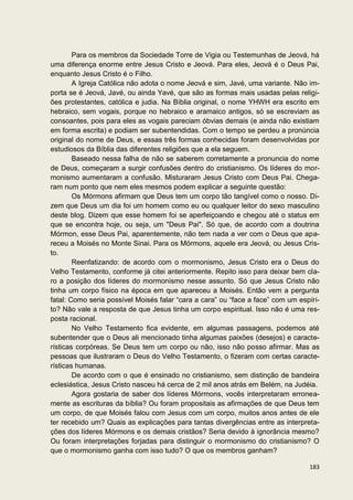 Para os membros da Sociedade Torre de Vigia ou Testemunhas de Jeová, há
uma diferença enorme entre Jesus Cristo e Jeová. Para eles, Jeová é o Deus Pai,
enquanto Jesus Cristo é o Filho.
        A Igreja Católica não adota o nome Jeová e sim, Javé, uma variante. Não im-
porta se é Jeová, Javé, ou ainda Yavé, que são as formas mais usadas pelas religi-
ões protestantes, católica e judia. Na Bíblia original, o nome YHWH era escrito em
hebraico, sem vogais, porque no hebraico e aramaico antigos, só se escreviam as
consoantes, pois para eles as vogais pareciam óbvias demais (e ainda não existiam
em forma escrita) e podiam ser subentendidas. Com o tempo se perdeu a pronúncia
original do nome de Deus, e essas três formas conhecidas foram desenvolvidas por
estudiosos da Bíblia das diferentes religiões que a ela seguem.
        Baseado nessa falha de não se saberem corretamente a pronuncia do nome
de Deus, começaram a surgir confusões dentro do cristianismo. Os líderes do mor-
monismo aumentaram a confusão. Misturaram Jesus Cristo com Deus Pai. Chega-
ram num ponto que nem eles mesmos podem explicar a seguinte questão:
        Os Mórmons afirmam que Deus tem um corpo tão tangível como o nosso. Di-
zem que Deus um dia foi um homem como eu ou qualquer leitor do sexo masculino
deste blog. Dizem que esse homem foi se aperfeiçoando e chegou até o status em
que se encontra hoje, ou seja, um "Deus Pai". Só que, de acordo com a doutrina
Mórmon, esse Deus Pai, aparentemente, não tem nada a ver com o Deus que apa-
receu a Moisés no Monte Sinai. Para os Mórmons, aquele era Jeová, ou Jesus Cris-
to.
        Reenfatizando: de acordo com o mormonismo, Jesus Cristo era o Deus do
Velho Testamento, conforme já citei anteriormente. Repito isso para deixar bem cla-
ro a posição dos líderes do mormonismo nesse assunto. Só que Jesus Cristo não
tinha um corpo físico na época em que apareceu a Moisés. Então vem a pergunta
fatal: Como seria possível Moisés falar “cara a cara” ou “face a face” com um espíri-
to? Não vale a resposta de que Jesus tinha um corpo espiritual. Isso não é uma res-
posta racional.
        No Velho Testamento fica evidente, em algumas passagens, podemos até
subentender que o Deus ali mencionado tinha algumas paixões (desejos) e caracte-
rísticas corpóreas. Se Deus tem um corpo ou não, isso não posso afirmar. Mas as
pessoas que ilustraram o Deus do Velho Testamento, o fizeram com certas caracte-
rísticas humanas.
        De acordo com o que é ensinado no cristianismo, sem distinção de bandeira
eclesiástica, Jesus Cristo nasceu há cerca de 2 mil anos atrás em Belém, na Judéia.
        Agora gostaria de saber dos líderes Mórmons, vocês interpretaram erronea-
mente as escrituras da bíblia? Ou foram propositais as afirmações de que Deus tem
um corpo, de que Moisés falou com Jesus com um corpo, muitos anos antes de ele
ter recebido um? Quais as explicações para tantas divergências entre as interpreta-
ções dos líderes Mórmons e os demais cristãos? Seria devido à ignorância mesmo?
Ou foram interpretações forjadas para distinguir o mormonismo do cristianismo? O
que o mormonismo ganha com isso tudo? O que os membros ganham?

                                                                                 183
 