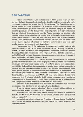 O DIA DA DEFESA!

       Recebi em minhas mãos, no final dos anos de 1980, quando eu era um mem-
bro novo da Igreja de Jesus Cristo dos Santos dos Últimos Dias, um exemplar tradu-
zido para o português, do famoso livro “O Dia da Defesa” (The Day of Defense), do
autor A. Melvin McDonald. Naquela época, eu estava tão envolto em aprender mais
sobre o mormonismo, que achei aquela obra um fenômeno. Cheguei até mesmo em
acreditar que aquele evento, de que trata o livro (julgamento com representantes de
diversas religiões), tinha realmente ocorrido. Aquele exemplar era simples e não
continha explicações adicionais sobre o autor e se os fatos efetivamente ocorreram
ou se tratava de uma obra de ficção. Bem mais tarde, quando eu já estava na era da
internet, pude baixar outro exemplar mais completo da web. Este sim tinha dados
sobre o autor e algumas referencias dos tradutores ou revisores da obra para o por-
tuguês. Vejamos um pedaço do texto do prefácio:
        “As raízes do livro “O Dia da Defesa” têm sua origem nos idos 1950, na Mis-
são dos Estados do Sul. Lá, um jovem missionário de Salt Lake City, de nome Ro-
bert M. McDonald e vários de seus companheiros, envolveram-se em uma série de
debates públicos com ministros de outras religiões. O irmão do Élder McDonald, A.
Melvin McDonald, ouviu as fitas desses debates apenas um mês antes de sua parti-
da para a Missão dos Estados do Centro Norte.
       A. Melvin McDonald iniciou a coletar e assimilar os argumentos das escrituras
que os detratores tentariam usar contra a Igreja durante sua missão. No decorrer da
missão, ele foi levado várias vezes a entrar em confronto público com esses detrato-
res. O Élder McDonald sentiu necessidade de coletar esses muitos argumentos e
preparar resposta escrita em um livro. Ele criou um simulado de um tribunal, de tal
forma que as posições e escrituras usadas pelos difamadores e maledicentes, pu-
dessem ser apresentadas de forma ordenada e interessante. Três semanas antes
da conclusão de sua missão, o Élder McDonald, pegou uma máquina de escrever e
preparou o livro. A primeira edição foi de 80 cópias, impressas numa máquina de
impressão antiga. Essas cópias originais foram distribuídas por A. McDonald aos
seus colegas missionários da Missão dos Estados do Centro Norte”.
       Encontrei muitos missionários que passaram por Curitibanos que possuíam
cópias deste livro. Geralmente em fotocópias. Cópias de cópias.
       O que me levou a escrever sobre isso? Dias atrás, aqui no blog, publiquei um
texto, mostrando a todos, um recado recebido por e-mail:
       “Estou enojado com o seu blog, e estou triste por você sentir a necessidade
de bater nos Mórmons. Os Mórmons não atacam os Cristãos. Então por que você
está nos atacando?”
       No prefácio da edição revisada por Francisco X. S. dos Santos, Arnaldo Tei-
xeira Chauvet e Francisco Menezes e Castro em 1990 e 1991, estão estampados os
seguintes dizeres:


                                                                                184
 