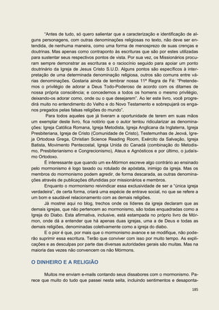 “Antes de tudo, só quero salientar que a caracterização e identificação de al-
guns personagens, com outras denominações religiosas no texto, não deve ser en-
tendida, de nenhuma maneira, como uma forma de menosprezo de suas crenças e
doutrinas. Mas apenas como contraponto às escrituras que são por estes utilizadas
para sustentar seus respectivos pontos de vista. Por sua vez, os Missionários procu-
ram sempre demonstrar as escrituras e o raciocínio seguido para apoiar um ponto
doutrinário da Igreja de Jesus Cristo S.U.D. Alguns pontos são específicos à inter-
pretação de uma determinada denominação religiosa, outros são comuns entre vá-
rias denominações. Gostaria ainda de lembrar nossa 11ª Regra de Fé: “Pretende-
mos o privilégio de adorar a Deus Todo-Poderoso de acordo com os ditames de
nossa própria consciência; e concedemos a todos os homens o mesmo privilégio,
deixando-os adorar como, onde ou o que desejarem”. Ao ler este livro, você progre-
dirá muito no entendimento do Velho e do Novo Testamento e sobrepujará os enga-
nos pregados pelas falsas religiões do mundo”.
        Para todos aqueles que já tiveram a oportunidade de terem em suas mãos
um exemplar deste livro, fica notório que o autor tentou ridicularizar as denomina-
ções: Igreja Católica Romana, Igreja Metodista, Igreja Anglicana da Inglaterra, Igreja
Presbiteriana, Igreja de Cristo (Comunidade de Cristo), Testemunhas de Jeová, Igre-
ja Ortodoxa Grega, Christian Science Reading Room, Exército da Salvação, Igreja
Batista, Movimento Pentecostal, Igreja Unida do Canadá (combinação do Metodis-
mo, Presbiterianismo e Congrecionismo), Ateus e Agnósticos e por último, o judaís-
mo Ortodoxo.
       É interessante que quando um ex-Mórmon escreve algo contrário ao ensinado
pelo mormonismo é logo taxado ou rotulado de apóstata, inimigo da igreja. Mas os
membros do mormonismo podem agredir, de forma descarada, as outras denomina-
ções através de publicações difundidas por missionários e membros.
       Enquanto o mormonismo reivindicar essa exclusividade de ser a “única igreja
verdadeira”, de certa forma, criará uma espécie de entrave social, no que se refere a
um bom e saudável relacionamento com as demais religiões.
       Já mostrei aqui no blog, trechos onde os líderes da igreja declaram que as
demais igrejas, que não pertencem ao mormonismo, são todas enquadradas como a
Igreja do Diabo. Esta afirmativa, inclusive, está estampada no próprio livro de Mór-
mon, onde dá a entender que há apenas duas igrejas, uma a de Deus e todas as
demais religiões, denominadas coletivamente como a igreja do diabo.
       E o pior é que, por mais que o mormonismo avance e se modifique, não pode-
rão suprimir essa escritura. Terão que conviver com isso por muito tempo. As expli-
cações e as desculpas por parte das diversas autoridades gerais são muitas. Mas na
maioria das vezes não convencem os não Mórmons.

O DINHEIRO E A RELIGIÃO

      Muitos me enviam e-mails contando seus dissabores com o mormonismo. Pa-
rece que muito do tudo que passei nesta seita, incluindo sentimentos e desaponta-

                                                                                  185
 