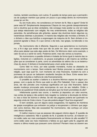 mentos, também aconteceu com outros. É questão de tempo para que a permanên-
cia de qualquer membro que pense um pouco e que esteja dentro do mormonismo
possa ter um fim.
        Eu era muito ativo, me considerava um homem de fé. Mas e agora? Onde foi
parar esta fé? Simplesmente desapareceu! Depois do meu grande desapontamento
com a doutrina que se dizia verdadeira, não consegui mais aceitar ou crer em nada
que esteja relacionado com religião. No meu entendimento, todas as religiões são
parecidas. As semelhanças são gritantes, apesar das doutrinas terem algumas ca-
racterísticas distintas e peculiares. A maioria das religiões são movidas a dinheiro. É
o dinheiro o óleo que lubrifica a engrenagem da máquina da fé. Sem dinheiro é im-
possível agradar a Deus. É o que vemos o dia todo, nas igrejas, na televisão e nos
jornais.
        No mormonismo não é diferente. Segundo o que aprendemos no mormonis-
mo, a fé é algo que existe mas que não se pode ver. Isso com nossos próprios
olhos para atestar que este algo existe de fato. Os Mórmons citam como exemplo, o
calor do sol ou o sentir do vento. Podemos sentir, mas não vemos ou tocamos.
        No mormonismo a questão dinheiro é tratada de forma igual à maioria das re-
ligiões, incluindo aí o catolicismo, os grupos evangélicos e até mesmo as ramifica-
ções que se consideram à parte, como os adventistas do sétimo dia ou as testemu-
nhas de Jeová. O dinheiro é fundamental para o bom andar da obra.
        Como falei no início, por esta questão monetária, muitos se afastarão do
mormonismo com o tempo. Será evidente isso! Muitos procuram ou aceitam uma
religião, quer seja qual for, num momento de crise financeira. Aceitam-na com a
promessa de que,ao se batizarem receberão bençãos de Deus. Entre essas ben-
çãos estão incluídas a melhora de vida financeiramente.
        O prosélito ao aceitar o batismo e a doutrina Mórmon espera ter algum pro-
gresso, com a ajuda do Divino que está no alto (Pai Celestial). Com o passar dos
anos, ele não percebe uma mudança significativa em sua vida financeira. Salvo
aquela mudança provocada pela recompensa do suor de seu trabalho. Então o
membro se questiona! Onde estarão as bençãos que me foram prometidas do alto?
        Infelizmente quando isso ocorre, o membro já depositou um valor enorme,
nas contas da Igreja e não poderá mais resgatar ou reclamar a devolução do dinhei-
ro. Isso a título de dízimos e ofertas. Se ele não pagasse poderia ser queimado na
segunda vinda de Cristo à terra. O que ele poderia alegar? Que fora enganado?
        É bem verdade, que em alguns casos exagerados, há registros de membros
de igrejas evangélicas que entraram na justiça e recuperaram o dinheiro que paga-
ram como dízimos. Mas são excessões! No mormonismo, não conheço um único
caso dessa natureza.
        O melhor mesmo é que as pessoas não paguem dízimo algum. É questão de
inteligência e sabedoria. Não é questão de fé, é questão de burrice. Já notaram co-
mo estão cada vez mais avantajados financeiramente os líderes do alto escalão? E
como estão cada vez mais miseráveis e falidos os que agem pela fé, pagando até
mesmo a última moeda que possuem como dízimos? Pensem nisso ao doarem seu

                                                                                   186
 