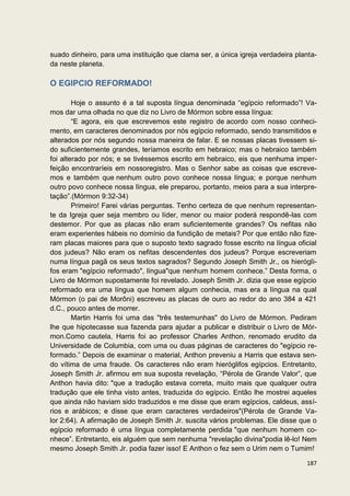 suado dinheiro, para uma instituição que clama ser, a única igreja verdadeira planta-
da neste planeta.

O EGIPCIO REFORMADO!

        Hoje o assunto é a tal suposta língua denominada “egípcio reformado”! Va-
mos dar uma olhada no que diz no Livro de Mórmon sobre essa língua:
        “E agora, eis que escrevemos este registro de acordo com nosso conheci-
mento, em caracteres denominados por nós egípcio reformado, sendo transmitidos e
alterados por nós segundo nossa maneira de falar. E se nossas placas tivessem si-
do suficientemente grandes, teríamos escrito em hebraico; mas o hebraico também
foi alterado por nós; e se tivéssemos escrito em hebraico, eis que nenhuma imper-
feição encontraríeis em nossoregistro. Mas o Senhor sabe as coisas que escreve-
mos e também que nenhum outro povo conhece nossa língua; e porque nenhum
outro povo conhece nossa língua, ele preparou, portanto, meios para a sua interpre-
tação”.(Mórmon 9:32-34)
        Primeiro! Farei várias perguntas. Tenho certeza de que nenhum representan-
te da Igreja quer seja membro ou líder, menor ou maior poderá respondê-las com
destemor. Por que as placas não eram suficientemente grandes? Os nefitas não
eram experientes hábeis no domínio da fundição de metais? Por que então não fize-
ram placas maiores para que o suposto texto sagrado fosse escrito na língua oficial
dos judeus? Não eram os nefitas descendentes dos judeus? Porque escreveriam
numa língua pagã os seus textos sagrados? Segundo Joseph Smith Jr., os hierógli-
fos eram "egípcio reformado", língua"que nenhum homem conhece.” Desta forma, o
Livro de Mórmon supostamente foi revelado. Joseph Smith Jr. dizia que esse egípcio
reformado era uma língua que homem algum conhecia, mas era a língua na qual
Mórmon (o pai de Morôni) escreveu as placas de ouro ao redor do ano 384 a 421
d.C., pouco antes de morrer.
        Martin Harris foi uma das "três testemunhas" do Livro de Mórmon. Pediram
lhe que hipotecasse sua fazenda para ajudar a publicar e distribuir o Livro de Mór-
mon.Como cautela, Harris foi ao professor Charles Anthon, renomado erudito da
Universidade de Columbia, com uma ou duas páginas de caracteres do "egípcio re-
formado.” Depois de examinar o material, Anthon preveniu a Harris que estava sen-
do vítima de uma fraude. Os caracteres não eram hieróglifos egípcios. Entretanto,
Joseph Smith Jr. afirmou em sua suposta revelação, “Pérola de Grande Valor”, que
Anthon havia dito: "que a tradução estava correta, muito mais que qualquer outra
tradução que ele tinha visto antes, traduzida do egípcio. Então lhe mostrei aqueles
que ainda não haviam sido traduzidos e me disse que eram egípcios, caldeus, assí-
rios e arábicos; e disse que eram caracteres verdadeiros"(Pérola de Grande Va-
lor 2:64). A afirmação de Joseph Smith Jr. suscita vários problemas. Ele disse que o
egípcio reformado é uma língua completamente perdida "que nenhum homem co-
nhece”. Entretanto, eis alguém que sem nenhuma "revelação divina"podia lê-lo! Nem
mesmo Joseph Smith Jr. podia fazer isso! E Anthon o fez sem o Urim nem o Tumim!

                                                                                 187
 