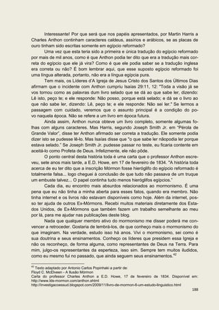 Interessante! Por que será que nos papéis apresentados, por Martin Harris a
Charles Anthon continham caracteres caldeus, assírios e arábicos, se as placas de
ouro tinham sido escritas somente em egípcio reformado?
        Uma vez que esta teria sido a primeira e única tradução do egípcio reformado
por mais de mil anos, como é que Anthon podia ter dito que era a tradução mais cor-
reta do egípcio que ele já vira? Como é que ele podia saber se a tradução inglesa
era correta ou não? É bom lembrar aqui, que esse suposto egípcio reformado foi
uma língua alterada, portanto, não era a língua egípcia pura.
        Tem mais, os Líderes d’A Igreja de Jesus Cristo dos Santos dos Últimos Dias
afirmam que o incidente com Anthon cumpriu Isaías 29:11, 12: "Toda a visão já se
vos tornou como as palavras dum livro selado que se dá ao que sabe ler, dizendo:
Lê isto, peço te; e ele responde: Não posso, porque está selado; e dá se o livro ao
que não sabe ler, dizendo: Lê, peço te; e ele responde: Não sei ler." Se lermos a
passagem com cuidado, veremos que o assunto principal é a condição do po-
vo naquela época. Não se refere a um livro em época futura.
        Ainda assim, Anthon nunca obteve um livro completo, somente algumas fo-
lhas com alguns caracteres. Mas Harris, segundo Joseph Smith Jr. em “Pérola de
Grande Valor”, disse ter Anthon afirmado ser correta a tradução. Ele somente podia
dizer isto se pudesse lê-lo. Mas Isaías disse que "o que sabe ler nãopodia ler porque
estava selado.” Se Joseph Smith Jr. pudesse passar no teste, eu ficaria contente em
aceitá-lo como Profeta de Deus. Infelizmente, ele não pôde.
        O ponto central desta história toda é uma carta que o professor Anthon escre-
veu, sete anos mais tarde, a E.D. Howe, em 17 de fevereiro de 1834. "A história toda
acerca de eu ter dito que a inscrição Mórmon fosse hieróglifo do egípcio reformado é
totalmente falsa... logo cheguei à conclusão de que tudo não passava de um truque
um embuste talvez... O papel continha tudo menos hieróglifos egípcios.”
        Cada dia, eu encontro mais absurdos relacionados ao mormonismo. É uma
pena que eu não tinha a minha aberta para esses fatos, quando era membro. Não
tinha internet e os livros não estavam disponíveis como hoje. Além da internet, pos-
so ter ajuda de outros Ex-Mórmons. Recebi muitos materiais diretamente dos Esta-
dos Unidos, de Ex-Mórmons que também fazem um trabalho semelhante ao meu
por lá, para me ajudar nas publicações deste blog.
        Nada que qualquer membro ativo do mormonismo me disser poderá me con-
vencer a retroceder. Gostaria de lembrá-los, de que conheço mais o mormonismo do
que imaginam. Na verdade, estudo isso há anos. Vivi o mormonismo, sei como é
sua doutrina e seus ensinamentos. Conheço os líderes que presidem essa Igreja e
não os reconheço, de forma alguma, como representantes de Deus na Terra. Para
mim, julgo-os representantes da esperteza, isso sim. Sempre tem muitos iludidos,
como eu mesmo fui no passado, que ainda seguem seus ensinamentos.42

42
   Texto adaptado por Antonio Carlos Popinhaki a partir de:
Floyd C. McElveen - A Ilusão Mórmon
Carta do professor Charles Anthon a E.D. Howe, 17 de fevereiro de 1834. Disponível em:
http://www.lds-mormon.com/anthon.shtml
http://investigacoessud.blogspot.com/2009/11/livro-de-mormon-6-um-estudo-linguistico.html
                                                                                     188
 