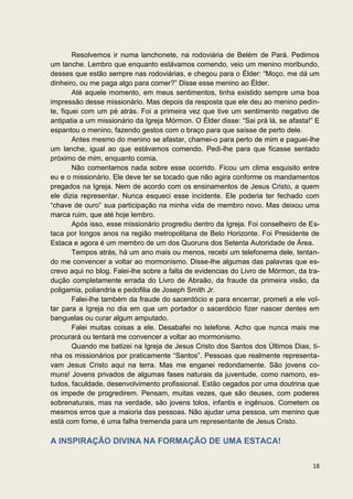 Resolvemos ir numa lanchonete, na rodoviária de Belém de Pará. Pedimos
um lanche. Lembro que enquanto estávamos comendo, veio um menino moribundo,
desses que estão sempre nas rodoviárias, e chegou para o Élder: “Moço, me dá um
dinheiro, ou me paga algo para comer?” Disse esse menino ao Élder.
        Até aquele momento, em meus sentimentos, tinha existido sempre uma boa
impressão desse missionário. Mas depois da resposta que ele deu ao menino pedin-
te, fiquei com um pé atrás. Foi a primeira vez que tive um sentimento negativo de
antipatia a um missionário da Igreja Mórmon. O Élder disse: “Sai prá lá, se afasta!” E
espantou o menino, fazendo gestos com o braço para que saísse de perto dele.
        Antes mesmo do menino se afastar, chamei-o para perto de mim e paguei-lhe
um lanche, igual ao que estávamos comendo. Pedi-lhe para que ficasse sentado
próximo de mim, enquanto comia.
        Não comentamos nada sobre esse ocorrido. Ficou um clima esquisito entre
eu e o missionário. Ele deve ter se tocado que não agira conforme os mandamentos
pregados na Igreja. Nem de acordo com os ensinamentos de Jesus Cristo, a quem
ele dizia representar. Nunca esqueci esse incidente. Ele poderia ter fechado com
“chave de ouro” sua participação na minha vida de membro novo. Mas deixou uma
marca ruim, que até hoje lembro.
        Após isso, esse missionário progrediu dentro da Igreja. Foi conselheiro de Es-
taca por longos anos na região metropolitana de Belo Horizonte. Foi Presidente de
Estaca e agora é um membro de um dos Quoruns dos Setenta Autoridade de Área.
        Tempos atrás, há um ano mais ou menos, recebi um telefonema dele, tentan-
do me convencer a voltar ao mormonismo. Disse-lhe algumas das palavras que es-
crevo aqui no blog. Falei-lhe sobre a falta de evidencias do Livro de Mórmon, da tra-
dução completamente errada do Livro de Abraão, da fraude da primeira visão, da
poligamia, poliandria e pedofilia de Joseph Smith Jr.
        Falei-lhe também da fraude do sacerdócio e para encerrar, prometi a ele vol-
tar para a Igreja no dia em que um portador o sacerdócio fizer nascer dentes em
banguelas ou curar algum amputado.
        Falei muitas coisas a ele. Desabafei no telefone. Acho que nunca mais me
procurará ou tentará me convencer a voltar ao mormonismo.
        Quando me batizei na Igreja de Jesus Cristo dos Santos dos Últimos Dias, ti-
nha os missionários por praticamente “Santos”. Pessoas que realmente representa-
vam Jesus Cristo aqui na terra. Mas me enganei redondamente. São jovens co-
muns! Jovens privados de algumas fases naturais da juventude, como namoro, es-
tudos, faculdade, desenvolvimento profissional. Estão cegados por uma doutrina que
os impede de progredirem. Pensam, muitas vezes, que são deuses, com poderes
sobrenaturais, mas na verdade, são jovens tolos, infantis e ingênuos. Cometem os
mesmos erros que a maioria das pessoas. Não ajudar uma pessoa, um menino que
está com fome, é uma falha tremenda para um representante de Jesus Cristo.

A INSPIRAÇÃO DIVINA NA FORMAÇÃO DE UMA ESTACA!

                                                                                   18
 