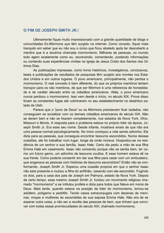 O FIM DE JOSEPH SMITH JR.!

       Ultimamente fiquei muito impressionado com a grande quantidade de blogs e
comunidades Ex-Mórmons que têm surgido na internet. Como consolo, fiquei mais
tranquilo em saber que eu não sou o único que ficou abalado após ter descoberto a
mentira que é a doutrina chamada mormonismo. Milhares de pessoas, no mundo
todo agem exatamente como eu, escrevendo, comentando, postando informações
ou contando suas experiências vividas na Igreja de Jesus Cristo dos Santos dos Úl-
timos Dias.
       As publicações impressas, como livros históricos, investigativos, conclusivos,
teses e publicações de resultados de pesquisas têm surgido aos montes nos Esta-
dos Unidos e em outros lugares. O povo americano, principalmente, não perdoa o
mormonismo. O real conceito é bem diferente, do que os próprios membros tentam
transpor para os não membros, de que ser Mórmon é uma referencia de honestida-
de e de caráter elevado entre os cidadãos americanos. Aliás, o povo americano
nunca perdoou o mormonismo. Isso vem desde o início, no século XIX. Prova disso
foram as constantes fugas até culminarem no seu estabelecimento no desértico es-
tado de Utah.
       Parece que o “povo de Deus” ou os Mórmons precisavam ficar isolados, não
conseguiam se socializar com os demais cidadãos americanos do século XIX. Não
se deram bem e não se fixaram completamente, nos estados de Nova York, Ohio,
Missouri e Illinois. A resposta para o problema estava no próprio líder da época. Jo-
seph Smith Jr. Era esse seu nome. Desde infante, mostrava sinais de que não era
uma pessoa normal psicologicamente. No inicio começou a vida sendo adivinho. Ele
dizia para as pessoas, que conseguia encontrar tesouros escondidos. Numa dessas
ocasiões, ele foi trabalhar num lugar, longe de onde morava. Hospedou-se na resi-
dência de um senhor e sua família, Isaac Hale. Certo dia pediu a mão de sua filha
Emma Hale em casamento. Isaac não consentiu porque não se sentia bem, ter co-
mo um futuro genro, um adivinho de tesouros ocultos. E esse homem estava ali na
sua frente. Como poderia consentir em dar sua filha para casar com um embusteiro,
que enganava as pessoas com histórias de tesouros escondidos? Então não se con-
formando, Joseph Smith Jr. Esperou uma ocasião propicia em que o senhor Isaac
não esta presente e roubou a filha do anfitrião, casando com ela escondido. Fugindo
os dois, para a casa dos pais de Joseph em Palmyra, estado de Nova York. Depois
de certo tempo, esse mesmo Joseph Smith Jr. fundou um movimento religioso cha-
mado "mormonismo" e se intitulou profeta e dizia para todos que falava em nome de
Deus. Mais tarde, quando estava na posição de líder do mormonismo, tornou-se
adúltero, polígamo e pedófilo. Tendo casos extraconjugais com dezenas de meni-
nas, moças e mulheres às escondidas de sua esposa Emma Hale. Não era de se
esperar outra coisa, a não ser a revolta das pessoas de bem, que tinham que convi-
ver com todas essas promiscuidades do século XIX, chamado mormonismo.


                                                                                 189
 