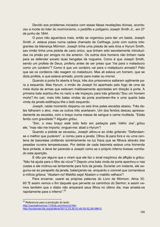Devido aos problemas iniciados com essas falsas revelações divinas, aconte-
ceu a morte do líder do mormonismo, o pedófilo e polígamo Joseph Smith Jr., em 27
de junho de 1844.
       O povo não aguentava mais, então se organizou para dar um basta. Joseph
Smith Jr. estava preso numa cadeia chamado de Carthage, junto com outros inte-
grantes da liderança Mórmon. Joseph tinha uma pistola de seis tiros e Hyrum Smith,
seu irmão tinha uma pistola de cano único, que tinham sido secretamente introduzi-
das na prisão por amigos no dia anterior. Os outros dois homens não tinham nada
para se defender exceto duas bengalas de nogueira. Como é que Joseph Smith,
sendo um profeta de Deus, proferiu antes de ser preso que “iria para o matadouro
como um cordeiro”? Como é que um cordeiro vai para o matadouro armado? Pelo
que sei os cordeiros não reagem no matadouro. Mas ali estava um homem, que se
dizia profeta, e que estava armado, pronto para matar ou morrer.
       Quando a porta foi aberta à força, três dos prisioneiros saltaram agilmente pa-
ra a esquerda. Mas Hyrum, o irmão de Joseph foi apanhado pelo fogo de uma da
meia dúzia de armas que estavam maldosamente apontadas em direção à porta. A
primeira bala acertou-lhe no nariz e ele tropeçou para trás gritando:“Sou um homem
morto”! Ao cair, mais três balas vindas da porta acertaram-lhe e uma quarta bala
vinda da janela estilhaçou-lhe o lado esquerdo.
       Joseph, neste momento disparou os seis tiros pelas escadas abaixo. Três de-
les falharam o alvo, mas os outros três acertaram. Um dos feridos desceu apressa-
damente as escadas, com o braço numa massa de sangue e carne mutilada. “Estás
ferido com gravidade”? Alguém gritou.
       “Sim, o meu braço está todo feito em pedaços pelo Velho Joe”, gritou
ele, “mas não me importo; vinguei-me; abati o Hyrum”!
       Quando a pistola se esvaziou, Joseph atirou-a ao chão gritando: “Defendam-
se o melhor que puderem”, e correu para a janela. Olhou lá para fora e viu uma cen-
tena de baionetas cintilando sombriamente na luz fraca que se filtrava através das
pesadas nuvens tempestuosas. Por detrás de cada baioneta estava uma horrenda
face pintada, e deve ter parecido a Joseph como se o próprio inferno tivesse vomita-
do esta aparição.
       É dito por alguns que o viram que ele fez o sinal maçônico de aflição e gritou:
“Não há ajuda para o filho da viúva”? Depois uma bala vinda da porta apanhou-o nas
costas e ele inclinou-se lentamente para fora da janela. Durante um instante, ele se-
gurou-se ao parapeito da janela, balançando-se, enquanto o coronel que comandava
a milícia gritava: “Abatam-no! Maldito seja! Abatam o maldito velhaco”!
       Para encerrar, usarei as próprias palavras do Livro de Mórmon: Alma 30:
60 “E assim vemos o fim daquele que perverte os caminhos do Senhor; e assim ve-
mos também que o diabo não amparará seus filhos no último dia, mas arrasta-os
rapidamente para o inferno”.43

43
   Referencia para a produção do texto.
http://centralmormon.110mb.com/morccf.htm
http://scriptures.lds.org/pt/alma/30/12,23,36,43,48,50-52,56-58#12
                                                                                  190
 