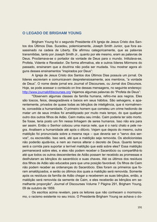 O LEGADO DE BRIGHAM YOUNG

        Brigham Young foi o segundo Presidente d’A Igreja de Jesus Cristo dos San-
tos dos Últimos Dias. Sucedeu, polemicamente, Joseph Smith Junior, que fora as-
sassinado na cadeia de Liberty. Ele afirmou categoricamente, que as palavras
transmitidas, tanto por Joseph Smith Jr., quanto por ele mesmo, eram as palavras de
Deus. Proclamava-se o portador da vontade de Deus para o mundo. Intitulava-se,
Profeta, Vidente e Revelador. De forma afirmativa, ele e outros líderes Mórmons do
passado, ensinaram que a doutrina não podia ser mudada. Vou mostrar agora al-
guns desses ensinamentos “inspirados por Deus”:
        A Igreja de Jesus Cristo dos Santos dos Últimos Dias possuía um jornal. Os
líderes escreviam e comunicavam despretensiosamente, aos membros, “a vontade
de Deus”. O nome deste jornal era Journal of Discourses, ou Jornal dos Discursos.
Hoje, se pode acessar o conteúdo on line dessas mensagens, no seguinte endereço:
http://www.journalofdiscourses.org Vejamos algumas palavras do “Profeta de Deus”:
        "Observem algumas classes da família humana, refiro-me aos negros. Eles
são toscos, feios, desagradáveis e baixos em seus hábitos. São selvagens, e apa-
rentemente, privados de quase todas as bênçãos de inteligência, que é normalmen-
te, concedida a humanidade. O primeiro homem que cometeu um crime hediondo de
matar um de seus irmãos foi amaldiçoado por muito mais tempo, do que qualquer
outro dos outros filhos de Adão. Caim matou seu irmão. Caim poderia ter sido morto.
Se fosse, teria posto um fim nessa linhagem de seres humanos. Isso não era para
ser assim. Então o Senhor colocou uma marca nele, que é o nariz chato e pele ne-
gra. Analisem a humanidade até após o dilúvio. Vejam que depois do mesmo, outra
maldição foi pronunciada sobre a mesma raça – que deveria ser o "servo dos ser-
vos", ou escravidão. Isso será, até que a maldição seja removida. Os abolicionistas
não poderão ajudá-los, e nem ao menos alterar o decreto de Deus. Quanto tempo
será a corrida para suportar a terrível maldição que está sobre eles? Essa maldição
permanecerá sobre eles, e eles não podem receber o Sacerdócio ou compartilhá-lo
até que todos os outros descendentes de Adão possam ter recebido as promessas e
desfrutaram as bênçãos do sacerdócio e suas chaves. Até os últimos dos resíduos
dos filhos de Adão são educados para que uma posição favorável. Os filhos de Caim
não podem receber as ordenanças do Sacerdócio. Eles foram os primeiros que fo-
ram amaldiçoados, e serão os últimos dos quais a maldição será removida. Somente
após os resíduos da família de Adão chegar a receberem as suas bênçãos, então, a
maldição será removida da semente de Caim, e eles receberão as bênçãos em se-
melhante proporção". Journal of Discourses Volume 7 Página 291, Brigham Young,
09 de outubro de 1859.
        Os escritos acima revelam, para os leitores que não conhecem o mormonis-
mo, o racismo existente no seu inicio. O Presidente Brigham Young se achava o do-


                                                                               191
 