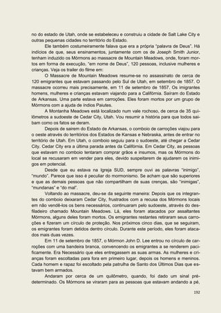 no do estado de Utah, onde se estabeleceu e construiu a cidade de Salt Lake City e
outras pequenas cidades no território do Estado.
        Ele também costumeiramente falava que era a própria “palavra de Deus”. Há
indícios de que, seus ensinamentos, juntamente com os de Joseph Smith Junior,
tenham induzido os Mórmons ao massacre de Mountain Meadows, onde, foram mor-
tos em forma de execução, “em nome de Deus”, 120 pessoas, inclusive mulheres e
crianças. Veja os trailer do filme em:
        O Massacre de Mountain Meadows resume-se no assassinato de cerca de
120 emigrantes que estavam passando pelo Sul de Utah, em setembro de 1857. O
massacre ocorreu mais precisamente, em 11 de setembro de 1857. Os imigrantes
homens, mulheres e crianças estavam viajando para a Califórnia. Saíram do Estado
de Arkansas. Uma parte estava em carroções. Eles foram mortos por um grupo de
Mórmons com a ajuda de índios Paiutes.
        A Montanha Meadows está localizado num vale rochoso, de cerca de 35 qui-
lômetros a sudoeste de Cedar City, Utah. Vou resumir a história para que todos sai-
bam como os fatos se deram.
        Depois de sairem do Estado de Arkansas, o comboio de carroções viajou para
o oeste através do territórios dos Estados de Kansas e Nebraska, antes de entrar no
território de Utah. Em Utah, o comboio seguiu para o sudoeste, até chegar a Cedar
City. Cedar City era a última parada antes da Califórnia. Em Cedar City, as pessoas
que estavam no comboio tentaram comprar grãos e insumos, mas os Mórmons do
local se recusaram em vender para eles, devido suspeitarem de ajudarem os inimi-
gos em potencial.
        Desde que eu estava na Igreja SUD, sempre ouvi as palavras “inimigo”,
“mundo”. Parece que isso é peculiar do mormonismo. Se acham que são superiores
e que as demais pessoas que não compartilham de suas crenças, são “inimigas”,
“mundanas” e “do mal”.
        Voltando ao massacre, deu-se da seguinte maneira: Depois que os integran-
tes do comboio deixaram Cedar City, frustrados com a recusa dos Mórmons locais
em não vendê-los os bens necessários, continuaram pelo sudoeste, através do des-
filadeiro chamado Mountain Meadows. Lá, eles foram atacados por assaltantes
Mórmons, alguns deles foram mortos. Os emigrantes restantes retiraram seus carro-
ções e fizeram um círculo de proteção. Nos próximos cinco dias, que se seguiram,
os emigrantes foram detidos dentro círculo. Durante este período, eles foram ataca-
dos mais duas vezes.
        Em 11 de setembro de 1857, o Mórmon John D. Lee entrou no círculo de car-
roções com uma bandeira branca, convencendo os emigrantes a se renderem paci-
ficamente. Era Necessário que eles entregassem as suas armas. As mulheres e cri-
anças foram escoltadas para fora em primeiro lugar, depois os homens e meninos.
Cada homem e rapaz foi escoltado pela patrulha de Santo dos Últimos Dias que es-
tavam bem armados.
        Andaram por cerca de um quilômetro, quando, foi dado um sinal pré-
determinado. Os Mórmons se viraram para as pessoas que estavam andando a pé,

                                                                               192
 