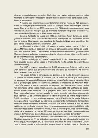 atiraram em cada homem e menino. Os Índios, que haviam sido convencidos pelos
Mórmons a participar do massacre, saíram de seus esconderijos para atacar as mu-
lheres e as crianças.
       A maioria dos integrantes do comboio foram mortos (cerca de 120 pessoas).
Havia 17 crianças que sobreviveram. Estas 17 crianças foram adotadas por famílias
locais. Dois anos depois, em 1859, o governo dos EUA reuniu as crianças com suas
famílias no Arkansas. Mas por que os mórmons matariam emigrantes inocentes? A
resposta está na história precedida a esses eventos.
       Desde a fundação da Igreja, em 1830, os mórmons foram duramente perse-
guidos e atacados. Isso, por causas das muitas maluquices de um homem insano
que os guiava. Eles haviam sido expulsos do Estado de Nova York para Ohio, de-
pois, para o Missouri, Illinois e, finalmente, Utah.
       No Missouri, em Haun's Mill, 18 Mórmons haviam sido mortos e 13 feridos.
Lá, os Mórmons também pegavam em armas e cometeram crimes contra as leis lo-
cais, “em nome de Deus”. Tamanha era a baderna que fizeram que o governador do
Missouri, chegou a divulgar uma ordem de extermínio contra os Mórmons, forçando-
os a deixar Missouri ou seriam mortos.
       O fundador da igreja, o “profeta” Joseph Smith Junior, tinha sempre resistido.
Fora acusado e preso várias vezes e, finalmente, foi morto ao lado de seu irmão, na
cadeia de Liberty.
       Em 1857, o governo federal enviou 1.500 soldados dos Estados Unidos para
Utah para lidar com o que ele achava que era uma seita de malfeitores. As tensões
foram altas em Utah, em 1857.
       Por causa de toda a perseguição do passado e do medo de serem atacados
ou presos por tropas federais, é provável que os Mórmons locais que participaram
do Massacre de Mountain Meadows, agiram por um profundo medo e paranóia. Será
que a perseguição contra os Mórmons justificaria o Massacre de Mountain Mea-
dows? Os Mórmons foram fortemente perseguidos, expulsos de suas casas. Mata-
ram em massa várias vezes, mesmo assim, a perseguição não justificaria os assas-
sinatos em Mountain Meadows. Foi A Igreja de Jesus Cristo dos Santos dos Últimos
Dias responsável pelas mortes, através do medo imposto pela rígida doutrina de
seus líderes? Ou os Mórmons locais de Cedar City agiram de forma independente?
Evidências dentro do mormonismo sugerem que o Presidente da Igreja, Brigham
Young não foi o responsável, ou não tinha conhecimento do Massacre de Mountain
Meadows antes do mesmo acontecer. Supondo que isso é verdade, e não há fortes
evidências do contrário, pode-se dizer com segurança que a responsabilidade pelo
massacre recai sobre os mórmons locais, e não a própria igreja. Mas por outro lado,
ainda há a evidência de que os Mórmons protegeram seu líder, preservando sua
imagem de “homem de Deus”. Colocando a culpa num punhado de “irmãos”.
       Alguns têm apontado a estranha coincidência de que o Massacre de Mountain
Meadows ocorreu em 11 de setembro, no mesmo dia dos atentados terroristas em
Nova Iorque, Washington, DC e Pensilvânia em 2001. O filme "September Dawn"
parece traçar paralelos entre os dois acontecimentos, atribuindo-as ao fanatismo

                                                                                 193
 