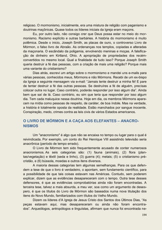 religioso. O mormonismo, inicialmente, era uma mistura de religião com paganismo e
doutrinas maçônicas. Quase todos os líderes iniciais da Igreja eram maçons.
        Eu, por outro lado, não consigo crer que Deus possa estar no meio do mor-
monismo. Racismo explícito e outras barbáries. A história do mormonismo é muito
polêmica. Desde o inicio, Joseph Smith, as placas de ouro, o controverso Livro de
Mórmon, o falso livro de Abraão. As ordenanças nos templos, copiadas e alteradas
da maçonaria. O escândalo da poligamia, envolvendo meninas e moças. A falsifica-
ção de dinheiro em Kirtland, Ohio. A apropriação de propriedades dos recém-
convertidos no mesmo local. Qual a finalidade de tudo isso? Porque Joseph Smith
queria destruir a fé das pessoas, com a criação de mais uma religião? Porque mais
uma variante do cristianismo?
        Dias atrás, escrevi um artigo sobre o mormonismo e mandei uns e-mails para
várias pessoas, conhecidos meus, Mórmons e não Mórmons. Recebi de um ex-bispo
da Igreja a seguinte mensagem via e-mail: “Jamais tente destruir a minha fé! E pare
de tentar destruir a fé das outras pessoas. Se destruíres a fé de alguém, precisas
colocar outra no lugar. Caso contrário, poderás responder por isso algum dia”. Ainda
bem que saí de lá. Caso contrário, eu sim que teria que responder por isso algum
dia. Tem cada maluquice nessa doutrina. Hoje em dia, os membros Mórmons apare-
cem na mídia como pessoas de respeito, de caráter, de boa índole. Mas na verdade,
a história é totalmente oposta da realidade. Estão manchados por sangue inocente.
Conspiração, medo, crimes contra as leis civis de vários Estados americanos.

O LIVRO DE MÓRMON E A CAÇA AOS ELEFANTES – ANACRO-
NISMOS

       Um "anacronismo" é algo que não se encaixa no tempo ou lugar para o qual é
reivindicada. Por exemplo, um conto do Rei Henrique VIII assistindo televisão seria
anacrônica (período de tempo errado).
       O Livro de Mórmon tem sido frequentemente acusado de conter numerosos
anacronismos. As seis categorias são: (1) fauna (animais), (2) flora (plan-
tas/vegetação) e têxtil (seda e linho), (3) guerra (4); metais; (5) o cristianismo pré-
cristão, e (6) bússola, moedas e outros itens diversos.
       A maioria dessas categorias tem algumas semelhanças. Para os que defen-
dem a tese de que o livro é verdadeiro, o apontam, sem fundamento científico, para
a possibilidade de que tais coisas estavam nas Américas. Contudo, sem poderem
explicar, dizem que as evidências desapareceram com o tempo. Outra tese desses
defensores, é que as evidências comprobatórias ainda não foram encontradas. A
terceira tese, talvez a mais absurda, a meu ver, soa como um argumento de deses-
pero, é que os títulos do Livro de Mórmon são baseados numa nova titulação dos
itens do Novo Mundo, familiarizados com títulos do Velho Mundo.
       Dizem os líderes d’A Igreja de Jesus Cristo dos Santos dos Últimos Dias, “As
peças estavam aqui, mas desapareceram ou ainda não foram encontra-
dos”. Arqueólogos, antropólogos e linguístas, afirmam que nunca foi encontrada ne-
                                                                                   194
 