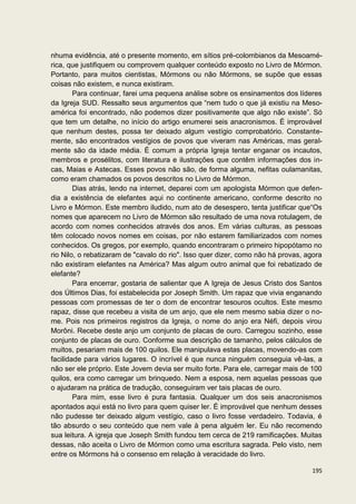 nhuma evidência, até o presente momento, em sítios pré-colombianos da Mesoamé-
rica, que justifiquem ou comprovem qualquer conteúdo exposto no Livro de Mórmon.
Portanto, para muitos cientistas, Mórmons ou não Mórmons, se supõe que essas
coisas não existem, e nunca existiram.
        Para continuar, farei uma pequena análise sobre os ensinamentos dos líderes
da Igreja SUD. Ressalto seus argumentos que “nem tudo o que já existiu na Meso-
américa foi encontrado, não podemos dizer positivamente que algo não existe”. Só
que tem um detalhe, no início do artigo enumerei seis anacronismos. É improvável
que nenhum destes, possa ter deixado algum vestígio comprobatório. Constante-
mente, são encontrados vestígios de povos que viveram nas Américas, mas geral-
mente são da idade média. É comum a própria Igreja tentar enganar os incautos,
membros e prosélitos, com literatura e ilustrações que contêm informações dos in-
cas, Maias e Astecas. Esses povos não são, de forma alguma, nefitas oulamanitas,
como eram chamados os povos descritos no Livro de Mórmon.
        Dias atrás, lendo na internet, deparei com um apologista Mórmon que defen-
dia a existência de elefantes aqui no continente americano, conforme descrito no
Livro e Mórmon. Este membro iludido, num ato de desespero, tenta justificar que“Os
nomes que aparecem no Livro de Mórmon são resultado de uma nova rotulagem, de
acordo com nomes conhecidos através dos anos. Em várias culturas, as pessoas
têm colocado novos nomes em coisas, por não estarem familiarizados com nomes
conhecidos. Os gregos, por exemplo, quando encontraram o primeiro hipopótamo no
rio Nilo, o rebatizaram de "cavalo do rio". Isso quer dizer, como não há provas, agora
não existiram elefantes na América? Mas algum outro animal que foi rebatizado de
elefante?
        Para encerrar, gostaria de salientar que A Igreja de Jesus Cristo dos Santos
dos Últimos Dias, foi estabelecida por Joseph Smith. Um rapaz que vivia enganando
pessoas com promessas de ter o dom de encontrar tesouros ocultos. Este mesmo
rapaz, disse que recebeu a visita de um anjo, que ele nem mesmo sabia dizer o no-
me. Pois nos primeiros registros da Igreja, o nome do anjo era Néfi, depois virou
Morôni. Recebe deste anjo um conjunto de placas de ouro. Carregou sozinho, esse
conjunto de placas de ouro. Conforme sua descrição de tamanho, pelos cálculos de
muitos, pesariam mais de 100 quilos. Ele manipulava estas placas, movendo-as com
facilidade para vários lugares. O incrível é que nunca ninguém conseguia vê-las, a
não ser ele próprio. Este Jovem devia ser muito forte. Para ele, carregar mais de 100
quilos, era como carregar um brinquedo. Nem a esposa, nem aquelas pessoas que
o ajudaram na prática de tradução, conseguiram ver tais placas de ouro.
        Para mim, esse livro é pura fantasia. Qualquer um dos seis anacronismos
apontados aqui está no livro para quem quiser ler. É improvável que nenhum desses
não pudesse ter deixado algum vestígio, caso o livro fosse verdadeiro. Todavia, é
tão absurdo o seu conteúdo que nem vale à pena alguém ler. Eu não recomendo
sua leitura. A igreja que Joseph Smith fundou tem cerca de 219 ramificações. Muitas
dessas, não aceita o Livro de Mórmon como uma escritura sagrada. Pelo visto, nem
entre os Mórmons há o consenso em relação à veracidade do livro.

                                                                                  195
 