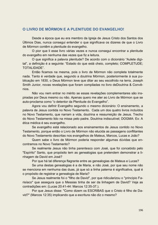 O LIVRO DE MÓRMON E A PLENITUDE DO EVANGELHO!

        Desde a época que eu era membro da Igreja de Jesus Cristo dos Santos dos
Últimos Dias, nunca consegui entender o que significava os dizeres de que o Livro
de Mórmon contêm a plenitude do evangelho.
        O pior que li esse livro várias vezes e nunca consegui encontrar a plenitude
do evangelho em nenhuma das vezes que fiz a leitura.
        O que significa a palavra plenitude? De acordo com o dicionário “Aulete digi-
tal”, a definição é a seguinte: “Estado do que está cheio, completo; COMPLETUDE;
TOTALIDADE”.
        Então ficamos na mesma, pois o livro de Mórmon não completa totalmente
nada. Tanto é verdade que, segundo a doutrina Mórmon, posteriormente à sua pu-
blicação em 1830, o Deus Mórmon teve que ditar ao seu escolhido na terra, Joseph
Smith Junior, novas revelações que foram compiladas no livro deDoutrina & Convê-
nios.
        Não vou nem entrar no mérito se essas revelações complementares são ins-
piradas por Deus mesmo ou não. Apenas quero me ater ao Livro de Mórmon que se
auto-proclama como “o detentor da Plenitude do Evangelho”.
        Agora vou definir Evangelho segundo o mesmo dicionário: O ensinamento, a
palavra de Jesus contida no Novo Testamento. Cada um dos quatro livros incluídos
no Novo Testamento, que narram a vida, doutrina e ressurreição de Jesus. Trecho
do Novo Testamento lido na missa pelo padre. Doutrina indiscutível; DOGMA: Ex: A
ética médica é seu evangelho.
        Se evangelho está relacionado aos ensinamentos de Jesus contido no Novo
Testamento, porque então o Livro de Mórmon não elucida as passagens conflitantes
do Novo Testamento descritas nos evangelhos de Mateus, Marcos, Lucas e João?
        Quem sabe o livro de Mórmon poderia responder algumas dúvidas que en-
contramos no Novo Testamento?
        Se realmente Jesus não tinha parentesco com José, que foi concebido pelo
"Espírito" Santo, que propósito tem as genealogias que pretendem demonstrar a li-
nhagem de David em José?
        Por que há tal diferença flagrante entre as genealogias de Mateus e Lucas?
        Se uma destas genealogias é a de Maria, e não José, por que seu nome não
se menciona em nenhuma das duas, já que só a linha paterna é significativa, qual é
o propósito de registrar a genealogia de Maria?
        Se Jesus realmente foi o "filho de David", por que ridicularizou o "princípio Fa-
risíaco" que assegura que o Messias tinha de ser da linhagem de David? Veja as
contradições em: (Lucas 20:41-44: Marcos 12:35-37.).
        Por que Jesus disse: "Como dizem os ESCRIBAS que o Cristo é filho de Da-
vid?" (Marcos 12:35) implicando que a escritura não diz o mesmo?



                                                                                     196
 