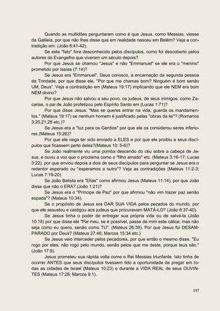 Quando as multidões perguntaram como é que Jesus, como Messias, viesse
da Galileia, por que não lhes disse que em realidade nasceu em Belém? Veja a con-
tradição em: (João 8:41-42).
       Se este "fato" fora desconhecido pelos discípulos, como foi descoberto pelos
autores do Evangelho que viveram um século depois?
       Por que Jesus se chamou "Jesus" e não "Emmanuel" se ele era o "menino"
prometido por Isaías (7:14)?
       Se Jesus era "Emmanuel", Deus conosco, a encarnação da segunda pessoa
da Trindade, por que disse ele, "Por que me chamas bom? Ninguém é bom senão
UM, Deus”. Veja a contradição em (Mateus 19:17) implicando que ele NEM era bom
NEM divino?
       Por que Jesus não salvou a seu povo, os judeus, de seus inimigos, como Za-
carias, o pai de João profetizou pelo Espírito Santo em (Lucas 1:71)?
       Por que disse Jesus: "Mas se queres entrar na vida, guarda os mandamen-
tos." (Mateus 19:17) se nenhum homem é justificado pelas "obras da lei"? (Romanos
3:20,21,28 etc.)?
       Se Jesus era a "luz para os Gentios" por que ele os considerou seres inferio-
res (Mateus 15:26)?
       Por que ele nega ter sido enviado a ELES e por que ele proibiu a seus discí-
pulos que ficassem perto deles?(Mateus 10: 5-6)?
       Se João realmente viu uma pomba descendo do céu sobre a cabeça de Je-
sus, e ouviu a voz que o proclama como o "filho amado" etc. (Mateus 3:16-17; Lucas
3:22), por que enviou depois a dois de seus discípulos para perguntar se Jesus era o
redentor esperado ou "esperamos a outro"? Veja as contradições (Mateus 11:2-3;
Lucas 7:19-20)
       Se João Batista era "Elías" como afirmou Jesus (Mateus 11:14), por que João
disse que não o ERA? (João 1:21)?
       Se Jesus era o "Príncipe de Paz" por que afirmou "não vim trazer paz senão
espada"? (Mateus 10:34).
       Se o propósito de Jesus era DAR SUA VIDA pelos pecados do mundo, por
que ele assustou e castigou aos judeus que procuravam MATÁ-LO? (João 8:37-40).
       Se Jesus tinha o poder de entregar sua própria vida ou de salvá-la (João
10:18) por que disse ele "Pai meu, se é possível, passe de mim este cálice; mas não
seja como eu quero, senão como TU". (Mateus 26:39). Por que Jesus foi DESAM-
PARADO por Deus? (Mateus 27:46; Marcos 15:34 etc.)
       Se Jesus veio interceder pelos pecadores, por que então o mesmo disse, "Eu
rogo por eles; não rogo pelo mundo, senão pelos que me deste, porque teus são."
(João 17:9).
       Jesus prometeu sua rápida volta como o Rei Messias triunfante. Isto tinha de
ocorrer ANTES que seus discípulos tivessem tido a oportunidade de pregar em to-
das as cidades de Israel (Mateus 10:23) e durante a VIDA REAL de seus OUVIN-
TES (Mateus 17:28; Marcos 9:1).


                                                                                197
 