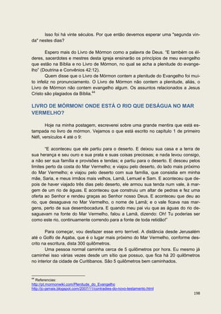 Isso foi há vinte séculos. Por que então devemos esperar uma "segunda vin-
da" nestes dias?

       Espero mais do Livro de Mórmon como a palavra de Deus. “E também os él-
deres, sacerdotes e mestres desta igreja ensinarão os princípios de meu evangelho
que estão na Bíblia e no Livro de Mórmon, no qual se acha a plenitude do evange-
lho” (Doutrina e Convênios 42:12).
       Quem disse que o Livro de Mórmon contem a plenitude do Evangelho foi mui-
to infeliz no pronunciamento. O Livro de Mórmon não contem a plenitude, aliás, o
Livro de Mórmon não contem evangelho algum. Os assuntos relacionados a Jesus
Cristo são plagiados da Bíblia.44

LIVRO DE MÓRMON! ONDE ESTÁ O RIO QUE DESÁGUA NO MAR
VERMELHO?

       Hoje na minha postagem, escreverei sobre uma grande mentira que está es-
tampada no livro de mórmon. Vejamos o que está escrito no capítulo 1 de primeiro
Néfi, versículos 4 até o 9:

       “E aconteceu que ele partiu para o deserto. E deixou sua casa e a terra de
sua herança e seu ouro e sua prata e suas coisas preciosas; e nada levou consigo,
a não ser sua família e provisões e tendas; e partiu para o deserto. E desceu pelos
limites perto da costa do Mar Vermelho; e viajou pelo deserto, do lado mais próximo
do Mar Vermelho; e viajou pelo deserto com sua família, que consistia em minha
mãe, Saria, e meus irmãos mais velhos, Lamã, Lemuel e Sam. E aconteceu que de-
pois de haver viajado três dias pelo deserto, ele armou sua tenda num vale, à mar-
gem de um rio de águas. E aconteceu que construiu um altar de pedras e fez uma
oferta ao Senhor e rendeu graças ao Senhor nosso Deus. E aconteceu que deu ao
rio, que desaguava no Mar Vermelho, o nome de Lamã; e o vale ficava nas mar-
gens, perto de sua desembocadura. E quando meu pai viu que as águas do rio de-
saguavam na fonte do Mar Vermelho, falou a Lamã, dizendo: Oh! Tu poderias ser
como este rio, continuamente correndo para a fonte de toda retidão!”

       Para começar, vou desfazer esse erro terrível. A distância desde Jerusalém
até o Golfo de Aqaba, que é o lugar mais próximo do Mar Vermelho, conforme des-
crito na escritura, dista 300 quilômetros.
       Uma pessoa normal caminha cerca de 5 quilômetros por hora. Eu mesmo já
caminhei isso várias vezes desde um sítio que possuo, que fica há 20 quilômetros
no interior da cidade de Curitibanos. São 5 quilômetros bem caminhados.


44
   Referencias:
http://pt.mormonwiki.com/Plenitude_do_Evangelho
http://jc-jamais.blogspot.com/2007/11/contradies-do-novo-testamento.html
                                                                               198
 